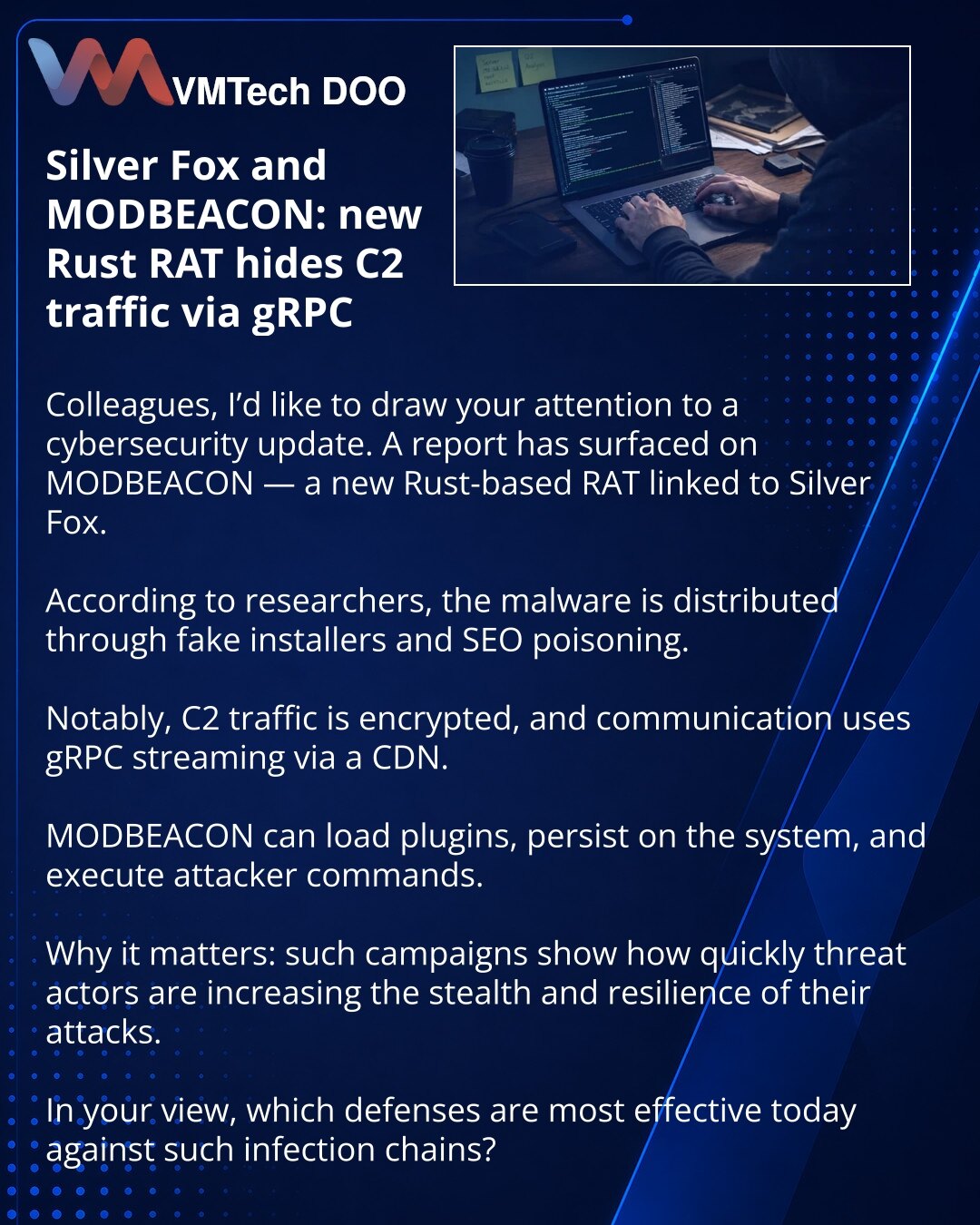 Silver Fox i MODBEACON: novi RAT na Rustu skriva C2 saobraćaj preko gRPC

Kolege, želim da skrenem pažnju na vest iz oblasti sajber bezbednosti. Reč je o MODBEACON-u — novom Rust-based RAT-u koji se povezuje sa grupom Silver Fox.

Prema navodima istraživača, zlonamerni softver se distribuira preko lažnih instalatera i SEO poisoning-a.

Posebno je važno to što je C2 saobraćaj šifrovan, a za komunikaciju se koristi gRPC streaming preko CDN-a.

MODBEACON može da učitava plugine, obezbedi upornost u