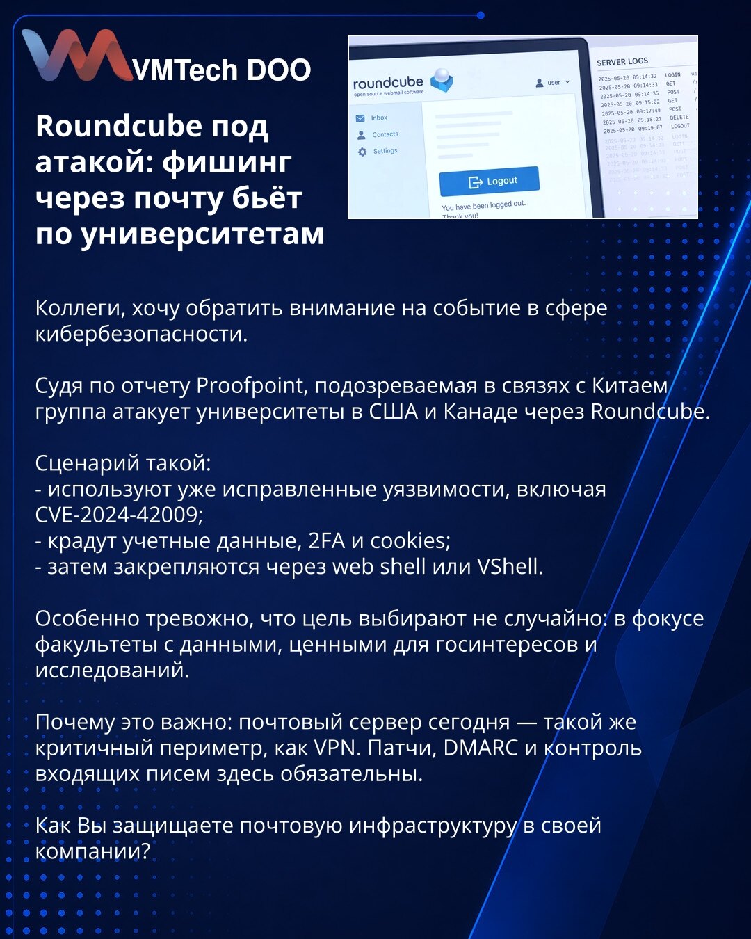 Roundcube pod napadom: fišing putem e-pošte pogađa univerzitete

Kolege, želim da skrenem pažnju na jedan događaj u oblasti sajber bezbednosti.

Prema izveštaju kompanije Proofpoint, grupa za koju se sumnja da je povezana sa Kinom napada univerzitete u SAD i Kanadi preko Roundcube-a.

Scenario je sledeći:
- koriste već zakrpljene ranjivosti, uključujući CVE-2024-42009;
- kradu naloge, 2FA i kolačiće;
- zatim se učvršćuju preko web shell-a ili VShell-a.

Posebno je zabrinjavajuće što mete ne bira