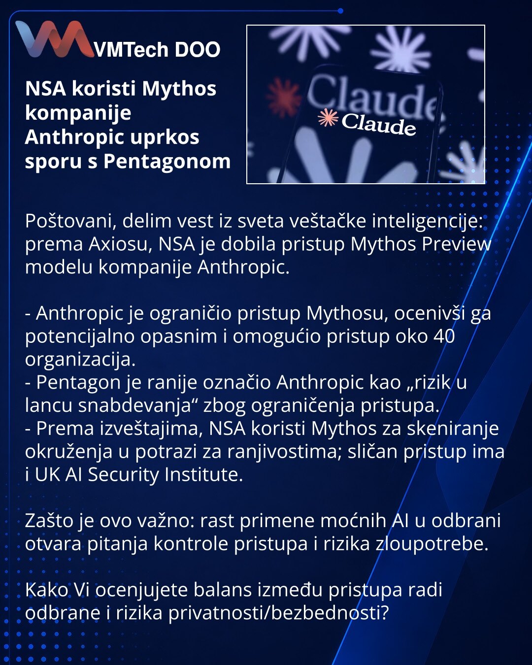NSA koristi Mythos kompanije Anthropic uprkos sporu s Pentagonom

Poštovani, delim vest iz sveta veštačke inteligencije: prema Axiosu, NSA je dobila pristup Mythos Preview modelu kompanije Anthropic.

- Anthropic je ograničio pristup Mythosu, ocenivši ga potencijalno opasnim i omogućio pristup oko 40 organizacija.
- Pentagon je ranije označio Anthropic kao „rizik u lancu snabdevanja“ zbog ograničenja pristupa.
- Prema izveštajima, NSA koristi Mythos za skeniranje okruženja u potrazi za ranjivost