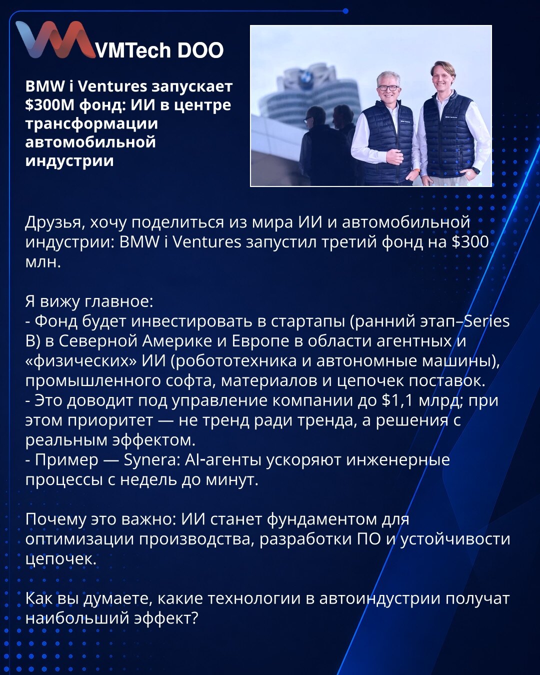 BMW i Ventures pokreće fond od 300M USD: AI u centru transformacije auto industrije

Deliću kratak uvid: BMW i Ventures je pokrenuo treći fond od 300M USD.

Ključne tačke:
- Ulaganja u startape (rani stadijum–Series B) u Severnoj Americi i Evropi: agentni i „fizički“ AI (robotika, autonomna vozila), industrijski softver, materijali i lanci snabdevanja.
- Sredstva pod upravljanjem rastu na 1,1 mlrd USD; prioritet su rešenja sa stvarnim učinkom.
- Primer: Synera — AI agenti skraćuju inženjerske pr