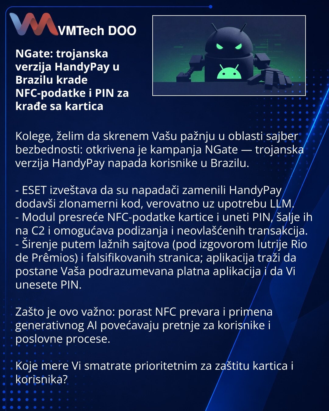 NGate: trojanska verzija HandyPay u Brazilu krade NFC-podatke i PIN za krađe sa kartica

Kolege, želim da skrenem Vašu pažnju u oblasti sajber bezbednosti: otkrivena je kampanja NGate — trojanska verzija HandyPay napada korisnike u Brazilu.

- ESET izveštava da su napadači zamenili HandyPay dodavši zlonamerni kod, verovatno uz upotrebu LLM.
- Modul presreće NFC-podatke kartice i uneti PIN, šalje ih na C2 i omogućava podizanja i neovlašćenih transakcija.
- Širenje putem lažnih sajtova (pod izgovo