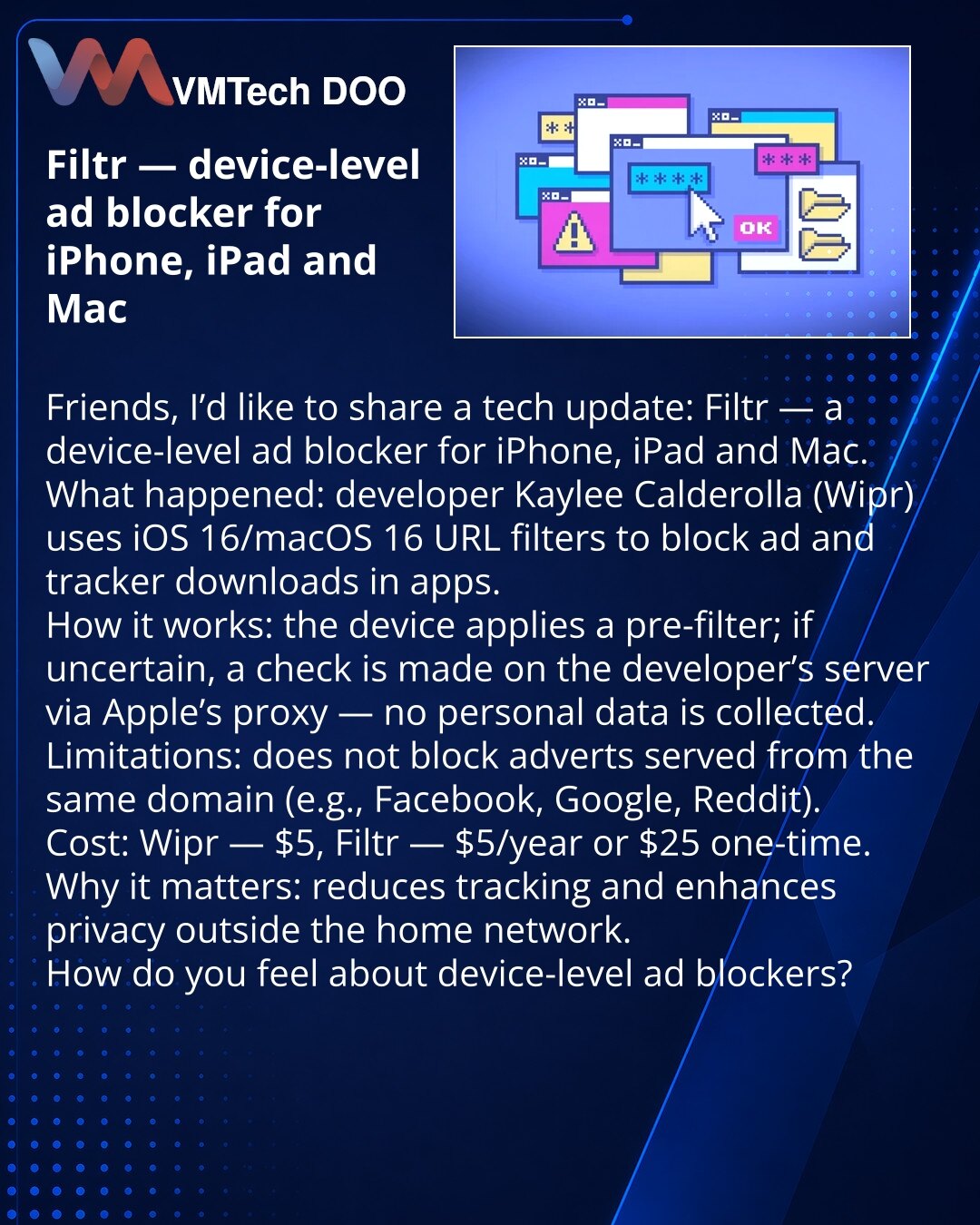Filtr — blokator reklama na nivou uređaja za iPhone, iPad i Mac

Poštovani, želim da podelim iz sveta tehnologije: pojavio se Filtr — blokator reklama na nivou uređaja za iPhone, iPad i Mac.
Šta se desilo: programer Kaylee Calderolla (Wipr) koristi u iOS 26/macOS 26 funkciju URL filters za blokiranje učitavanja reklama i trackera u aplikacijama.
Kako radi: na uređaju postoji pre‑filter; u sumnjivim slučajevima provera se šalje na server programera preko Apple proxy‑ja — bez prikupljanja ličnih p