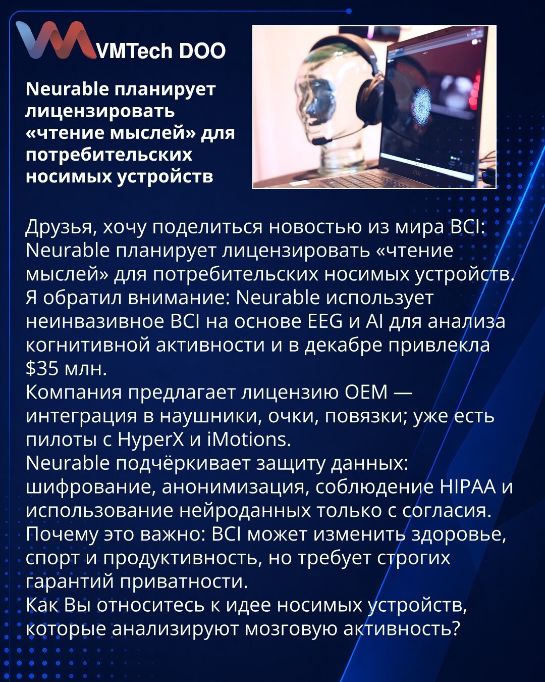 Neurable planira da licencira „čitanje misli“ za potrošačke nosive uređaje

Prijatelji, želim da podelim vest iz sveta BCI: Neurable planira da licencira „čitanje misli“ za potrošačke nosive uređaje.
Obratio sam pažnju: Neurable koristi neinvazivni BCI zasnovan na EEG i AI za analizu kognitivne aktivnosti i u decembru je prikupila $35 miliona.
Kompanija nudi OEM licencu — integracija u slušalice, naočare, trake; već postoje piloti sa HyperX i iMotions.
Neurable naglašava zaštitu podataka: šifrov