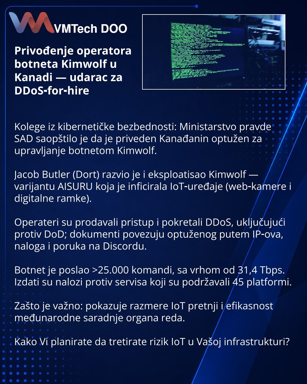 Privođenje operatora botneta Kimwolf u Kanadi — udarac za DDoS‑for‑hire

Kolege iz kibernetičke bezbednosti: Ministarstvo pravde SAD saopštilo je da je priveden Kanađanin optužen za upravljanje botnetom Kimwolf.

Jacob Butler (Dort) razvio je i eksploatisao Kimwolf — varijantu AISURU koja je inficirala IoT‑uređaje (web‑kamere i digitalne ramke).

Operateri su prodavali pristup i pokretali DDoS, uključujući protiv DoD; dokumenti povezuju optuženog putem IP‑ova, naloga i poruka na Discordu.

Botne