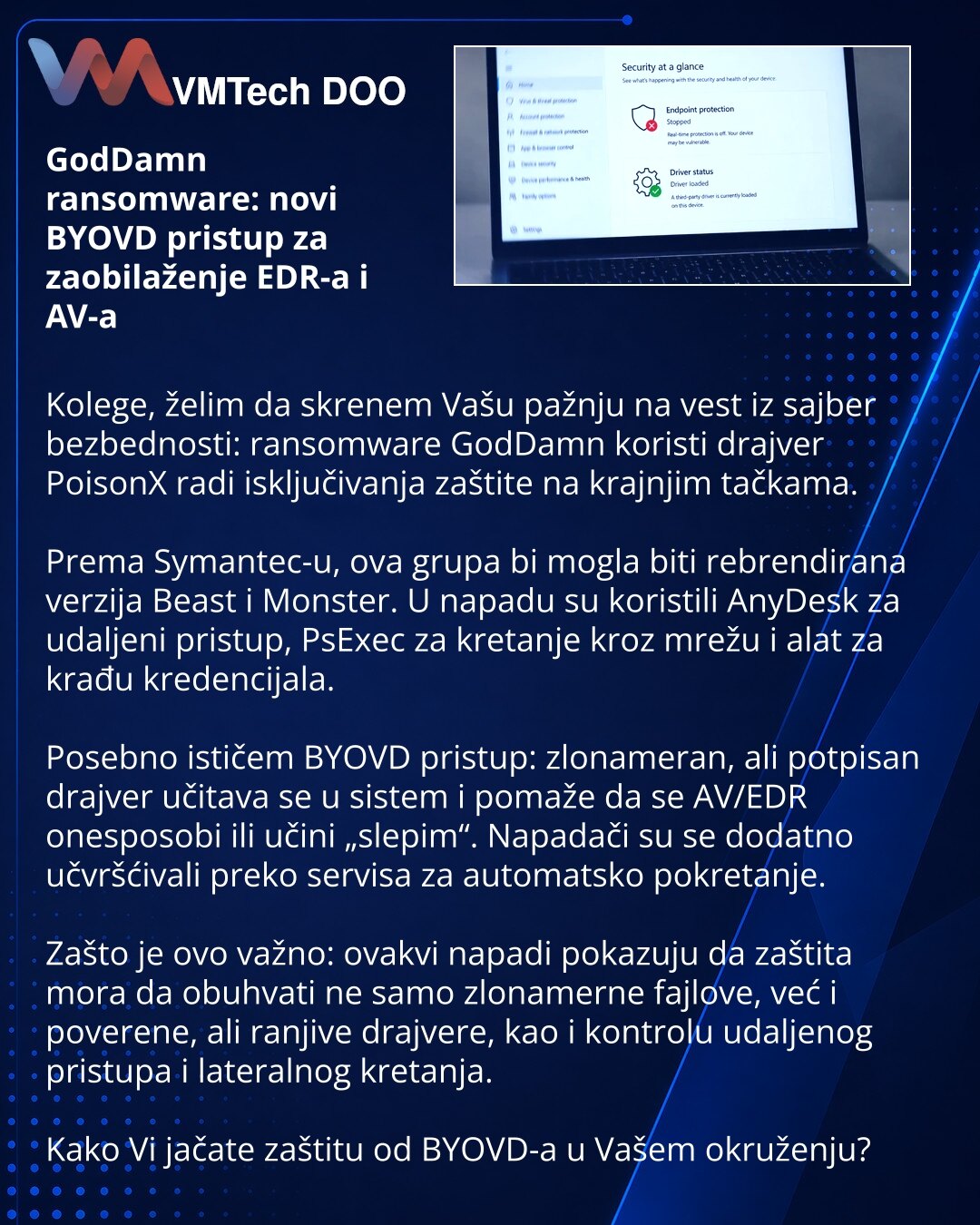 GodDamn ransomware: novi BYOVD pristup za zaobilaženje EDR-a i AV-a

Kolege, želim da skrenem Vašu pažnju na vest iz sajber bezbednosti: ransomware GodDamn koristi drajver PoisonX radi isključivanja zaštite na krajnjim tačkama.

Prema Symantec-u, ova grupa bi mogla biti rebrendirana verzija Beast i Monster. U napadu su koristili AnyDesk za udaljeni pristup, PsExec za kretanje kroz mrežu i alat za krađu kredencijala.

Posebno ističem BYOVD pristup: zlonameran, ali potpisan drajver učitava se u si