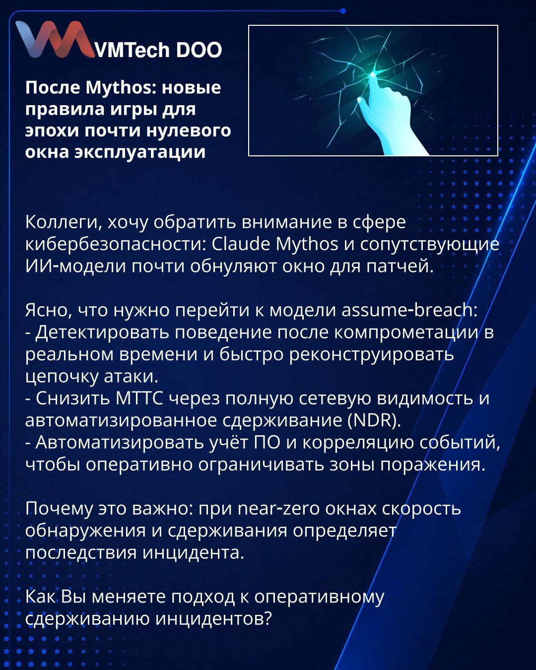 Posle Mythos: nova pravila igre za epohu skoro-nultog prozora iskorišćenja

Kolege, želim skrenuti pažnju u oblasti sajber bezbednosti: Claude Mythos i prateći AI modeli skoro poništavaju prozor za zakrpe.

Jasno je da treba preći na model assume-breach:
- Detektovati ponašanje nakon kompromitovanja u realnom vremenu i brzo rekonstruisati lanac napada.
- Smanjiti MTTC kroz potpunu vidljivost mreže i automatizovano suzbijanje (NDR).
- Automatizovati evidenciju softvera i korelaciju događaja da bi