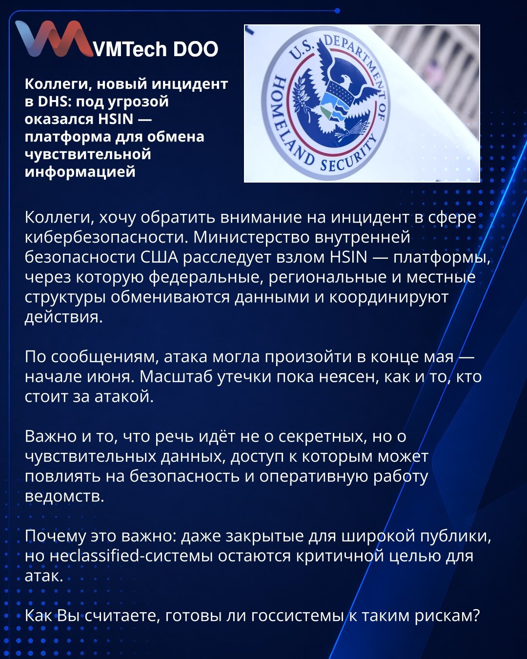 Kolege, novi incident u DHS: HSIN je pod pretnjom — platforma za razmenu osetljivih informacija

Kolege, želim da skrenem Pažnju na incident u oblasti sajber bezbednosti. Ministarstvo unutrašnje bezbednosti SAD istražuje kompromitaciju HSIN-a — platforme preko koje federalne, regionalne i lokalne strukture razmenjuju podatke i koordiniraju aktivnosti.

Prema navodima, napad je mogao da se dogodi krajem maja ili početkom juna. Obim curenja za sada nije jasan, kao ni to ko stoji iza napada.

Važno