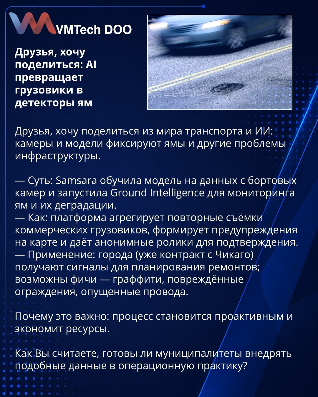 Prijatelji, želim da podelim: veštačka inteligencija pretvara kamione u detektore rupa

Prijatelji, želim da podelim iz sveta transporta i veštačke inteligencije: kamere i modeli detektuju rupe i druge infrastrukturne probleme.

— Suština: Samsara je istrenirala model na podacima sa nadzornih kamera u vozilima i pokrenula Ground Intelligence za praćenje rupa i njihove degradacije.
— Kako: platforma agregira ponovljene snimke komercijalnih kamiona, formira upozorenja na mapi i daje anonimizovane
