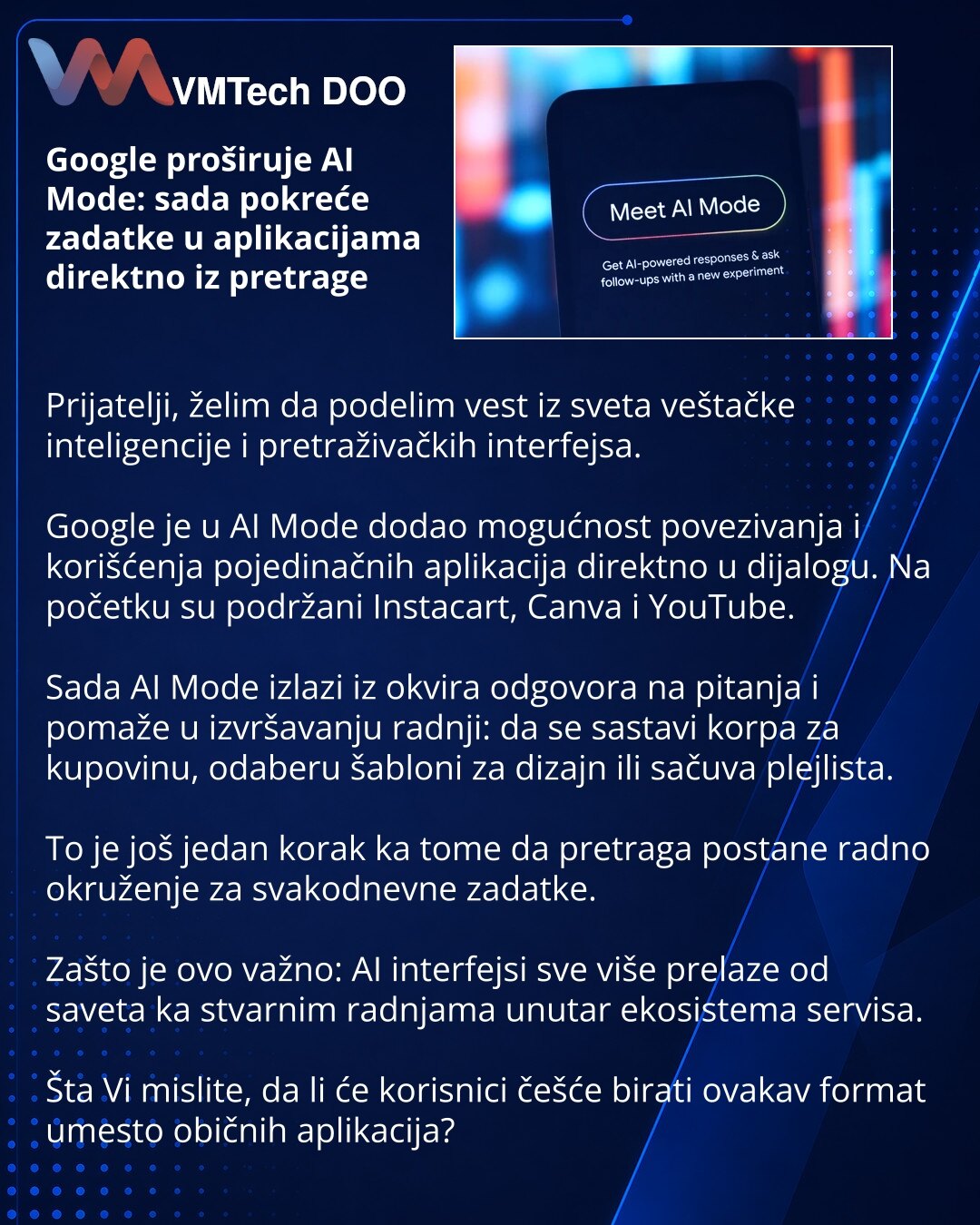 Google proširuje AI Mode: sada pokreće zadatke u aplikacijama direktno iz pretrage

Prijatelji, želim da podelim vest iz sveta veštačke inteligencije i pretraživačkih interfejsa.

Google je u AI Mode dodao mogućnost povezivanja i korišćenja pojedinačnih aplikacija direktno u dijalogu. Na početku su podržani Instacart, Canva i YouTube.

Sada AI Mode izlazi iz okvira odgovora na pitanja i pomaže u izvršavanju radnji: da se sastavi korpa za kupovinu, odaberu šabloni za dizajn ili sačuva plejlista.