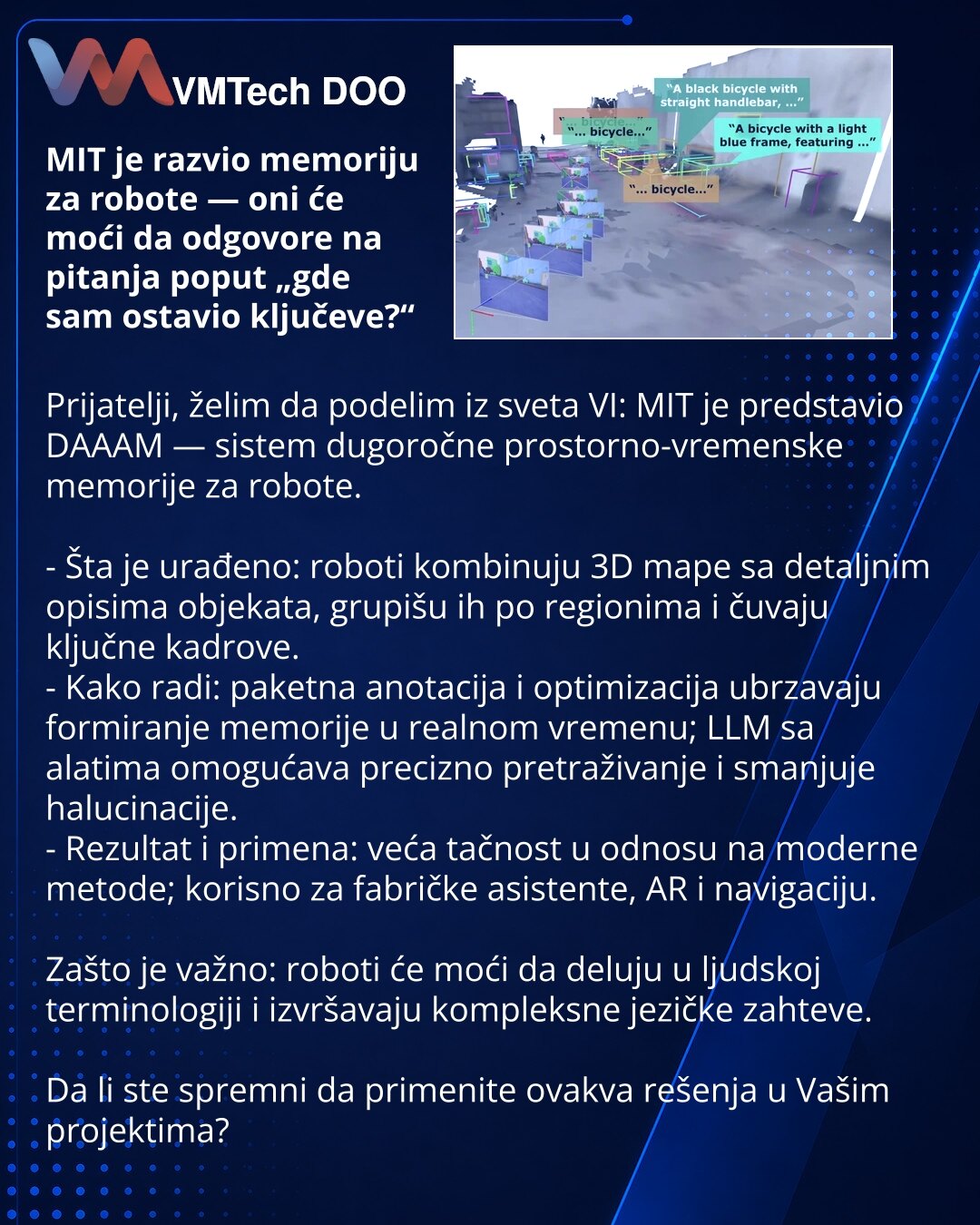 MIT je razvio memoriju za robote — oni će moći da odgovore na pitanja poput „gde sam ostavio ključeve?“

Prijatelji, želim da podelim iz sveta VI: MIT je predstavio DAAAM — sistem dugoročne prostorno-vremenske memorije za robote.

- Šta je urađeno: roboti kombinuju 3D mape sa detaljnim opisima objekata, grupišu ih po regionima i čuvaju ključne kadrove.
- Kako radi: paketna anotacija i optimizacija ubrzavaju formiranje memorije u realnom vremenu; LLM sa alatima omogućava precizno pretraživanje i