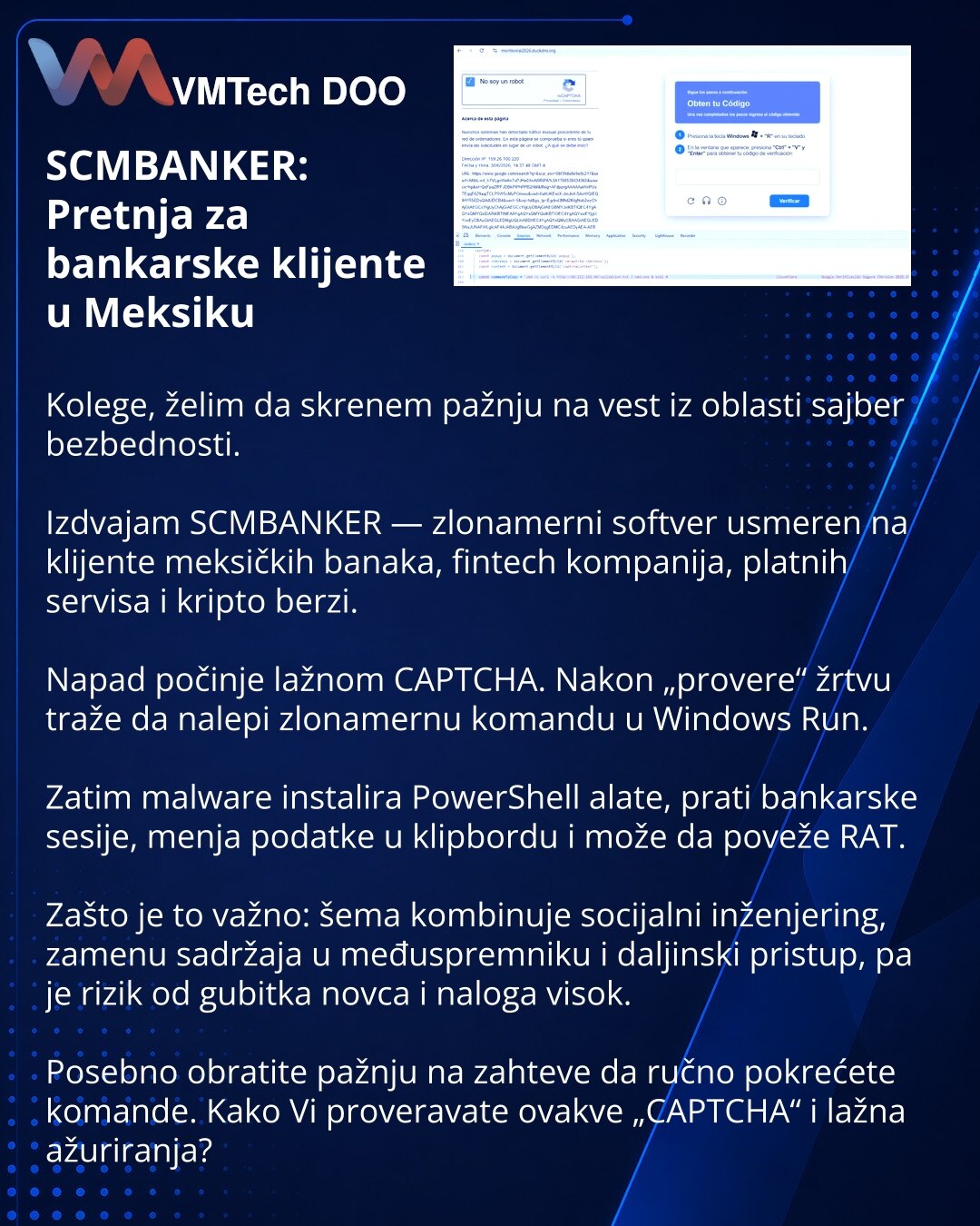 SCMBANKER: Pretnja za bankarske klijente u Meksiku

Kolege, želim da skrenem pažnju na vest iz oblasti sajber bezbednosti.

Izdvajam SCMBANKER — zlonamerni softver usmeren na klijente meksičkih banaka, fintech kompanija, platnih servisa i kripto berzi.

Napad počinje lažnom CAPTCHA. Nakon „provere“ žrtvu traže da nalepi zlonamernu komandu u Windows Run.

Zatim malware instalira PowerShell alate, prati bankarske sesije, menja podatke u klipbordu i može da poveže RAT.

Zašto je to važno: šema komb