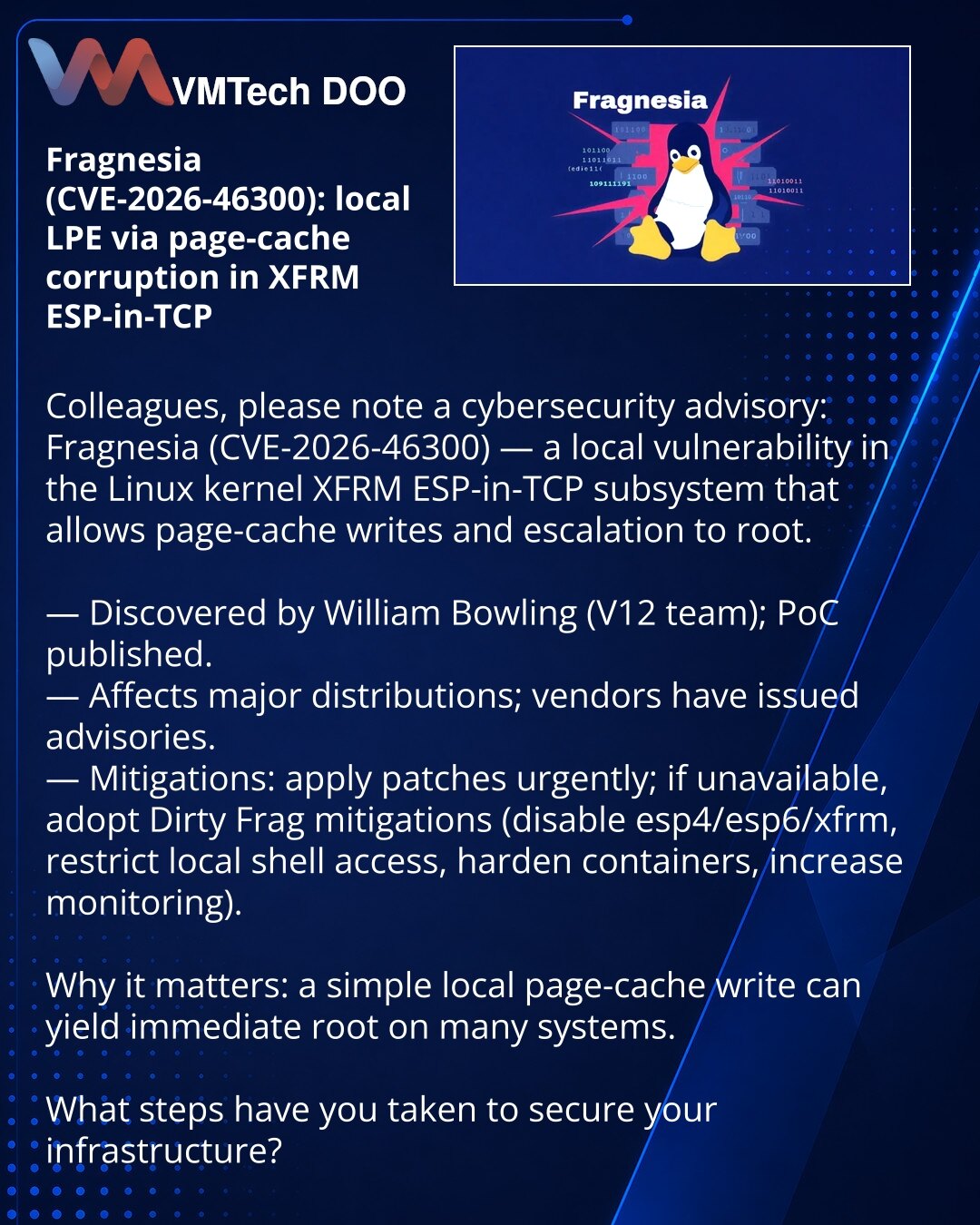 Fragnesia (CVE-2026-46300): lokalno LPE preko korumpiranja page cache u XFRM ESP-in-TCP

Kolege, skrećem pažnju na vest iz oblasti kibernetske bezbednosti: otkriven je Fragnesia (CVE-2026-46300) — lokalna ranjivost u podsistemu XFRM ESP-in-TCP u kernelu Linux koja omogućava upis u page cache i eskalaciju do root-a.

— Otkrio William Bowling (tim V12); PoC je već objavljen.
— Ranjivost pogađa glavne distribucije; objavljena su obaveštenja.
— Mitigacije: primeniti zakrpe što pre; ako nije moguće —
