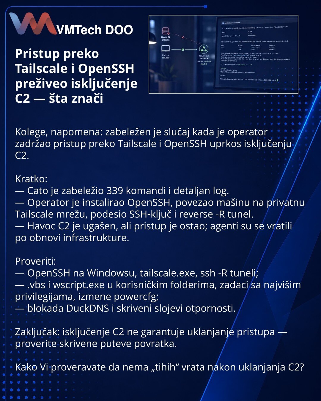 Pristup preko Tailscale i OpenSSH preživeo isključenje C2 — šta znači

Kolege, napomena: zabeležen je slučaj kada je operator zadržao pristup preko Tailscale i OpenSSH uprkos isključenju C2.

Kratko:
— Cato je zabeležio 339 komandi i detaljan log.
— Operator je instalirao OpenSSH, povezao mašinu na privatnu Tailscale mrežu, podesio SSH‑ključ i reverse -R tunel.
— Havoc C2 je ugašen, ali pristup je ostao; agenti su se vratili po obnovi infrastrukture.

Proveriti:
— OpenSSH na Windowsu, tailscale.