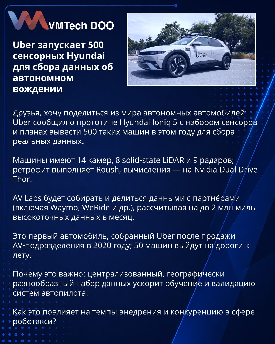 Uber pokreće 500 Hyundaija opremljenih senzorima za autonomnu vožnju

Poštovani, delim vest iz oblasti autonomnih vozila: Uber je predstavio prototip Hyundai Ioniq 5 sa kompletom senzora i planira da ove godine uvede 500 takvih vozila za prikupljanje realnih podataka.

Vozila imaju 14 kamera, 8 solid‑state LiDAR‑ova i 9 radara; retrofit radi Roush, a proračune obavlja Nvidia Dual Drive Thor.

AV Labs će prikupljati i deliti podatke sa partnerima (Waymo, WeRide i dr.), ciljajući do 2 miliona milj