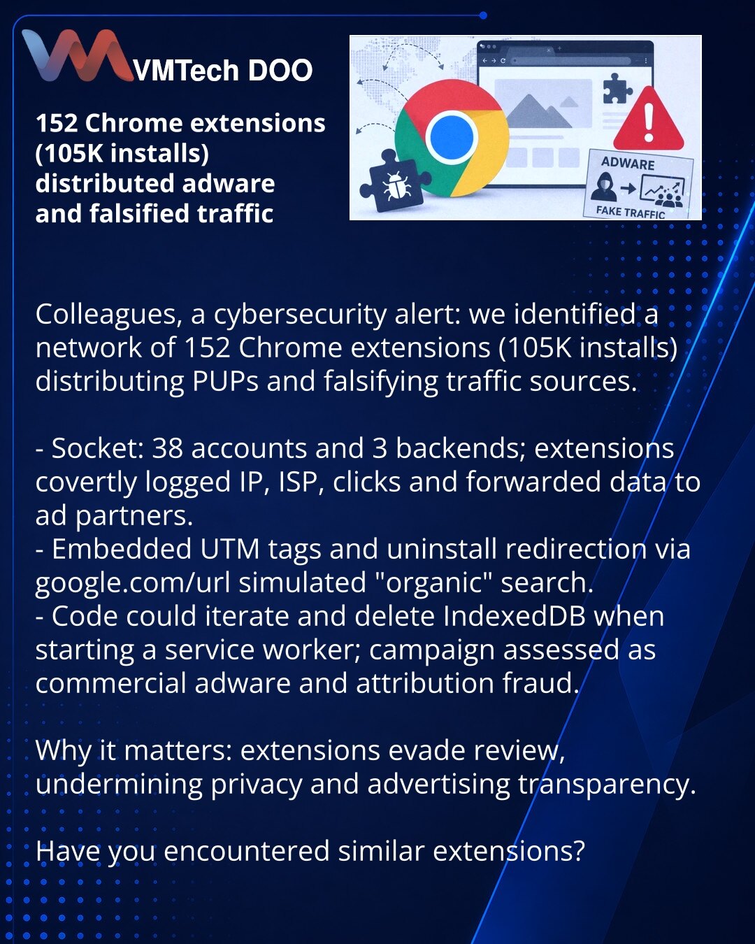 152 Chrome ekstenzije (105K instalacija) širile adware i lažirale saobraćaj

Kolege, želim da skrenem pažnju u oblasti sajber bezbednosti: otkrivena mreža od 152 Chrome ekstenzije (105K instalacija) koje su širile PUP i lažirale izvore saobraćaja.

- Socket: 38 naloga i 3 backenda; ekstenzije su prikriveno beležile IP, ISP, klikove i prosleđivale podatke reklamnim partnerima.
- Ugrađeni UTM i lažno preusmeravanje deinstalacije preko google.com/url imitovali su „organski“ pretraživački saobraćaj.