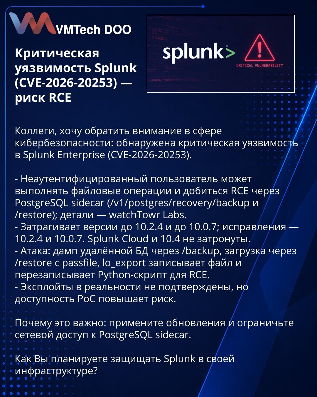 Kritična ranjivost Splunk (CVE-2026-20253) — rizik RCE

Kolege, želim da skrenem pažnju: otkrivena je kritična ranjivost u Splunk Enterprise (CVE-2026-20253).

- Neautentifikovani korisnik može izvršavati fajl operacije i ostvariti RCE preko PostgreSQL sidecar (/v1/postgres/recovery/backup i /restore); detalji — watchTowr Labs.
- Pogađa verzije pre 10.2.4 i pre 10.0.7; ispravke: 10.2.4 i 10.0.7. Splunk Cloud i 10.4 nisu pogođeni.
- Napad: dump baze preko /backup, upload preko /restore sa passfil