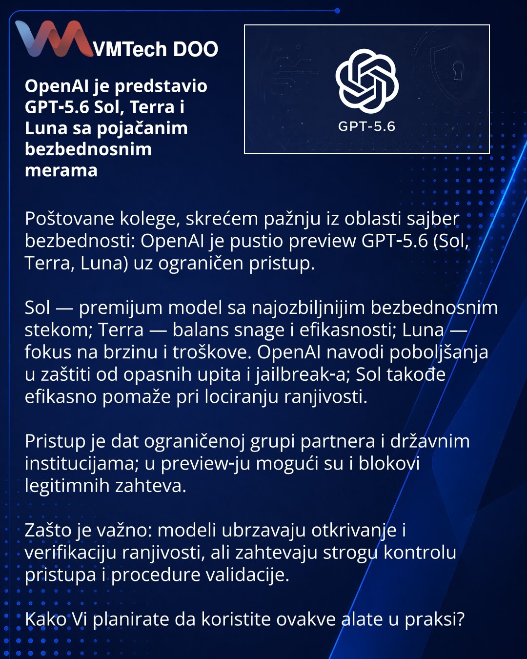 OpenAI je predstavio GPT‑5.6 Sol, Terra i Luna sa pojačanim bezbednosnim merama

Poštovane kolege, skrećem pažnju iz oblasti sajber bezbednosti: OpenAI je pustio preview GPT‑5.6 (Sol, Terra, Luna) uz ograničen pristup.

Sol — premijum model sa najozbiljnijim bezbednosnim stekom; Terra — balans snage i efikasnosti; Luna — fokus na brzinu i troškove. OpenAI navodi poboljšanja u zaštiti od opasnih upita i jailbreak‑a; Sol takođe efikasno pomaže pri lociranju ranjivosti.

Pristup je dat ograničenoj