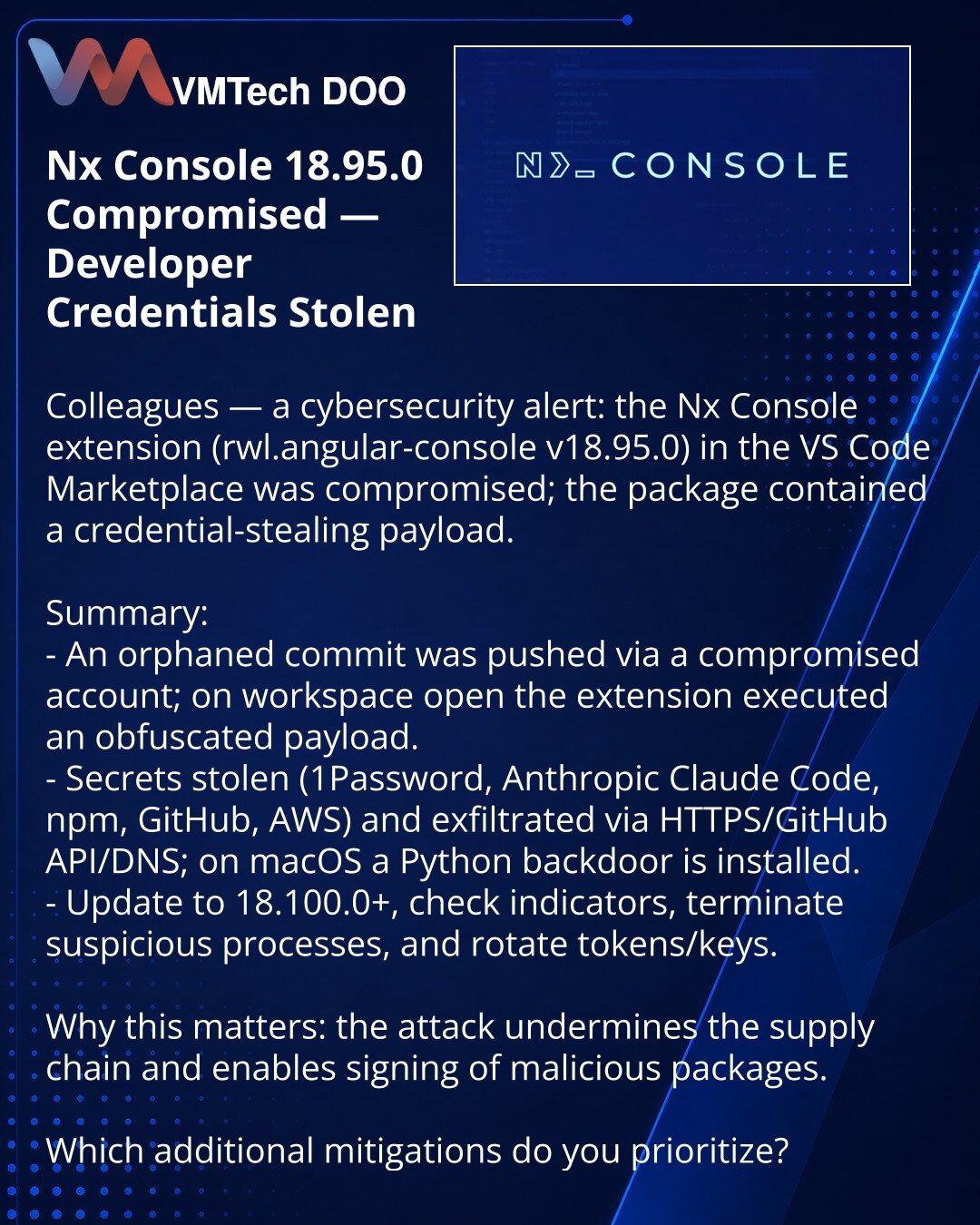 Nx Console 18.95.0 kompromitovan — krađa akreditiva developera

Kolege, napomena iz oblasti kibernetičke bezbednosti: kompromitovano je proširenje Nx Console (rwl.angular-console v18.95.0) u VS Code Marketplace — u izdanju je bio stealer akreditiva.

Kratko:
- Kroz kompromitovan nalog pushovan je siročić commit; pri otvaranju workspace‑a proširenje je pokretalo obfuskovani payload.
- Kradu se tajne (1Password, Anthropic Claude Code, npm, GitHub, AWS), eksfiltracija preko HTTPS/GitHub API/DNS; na