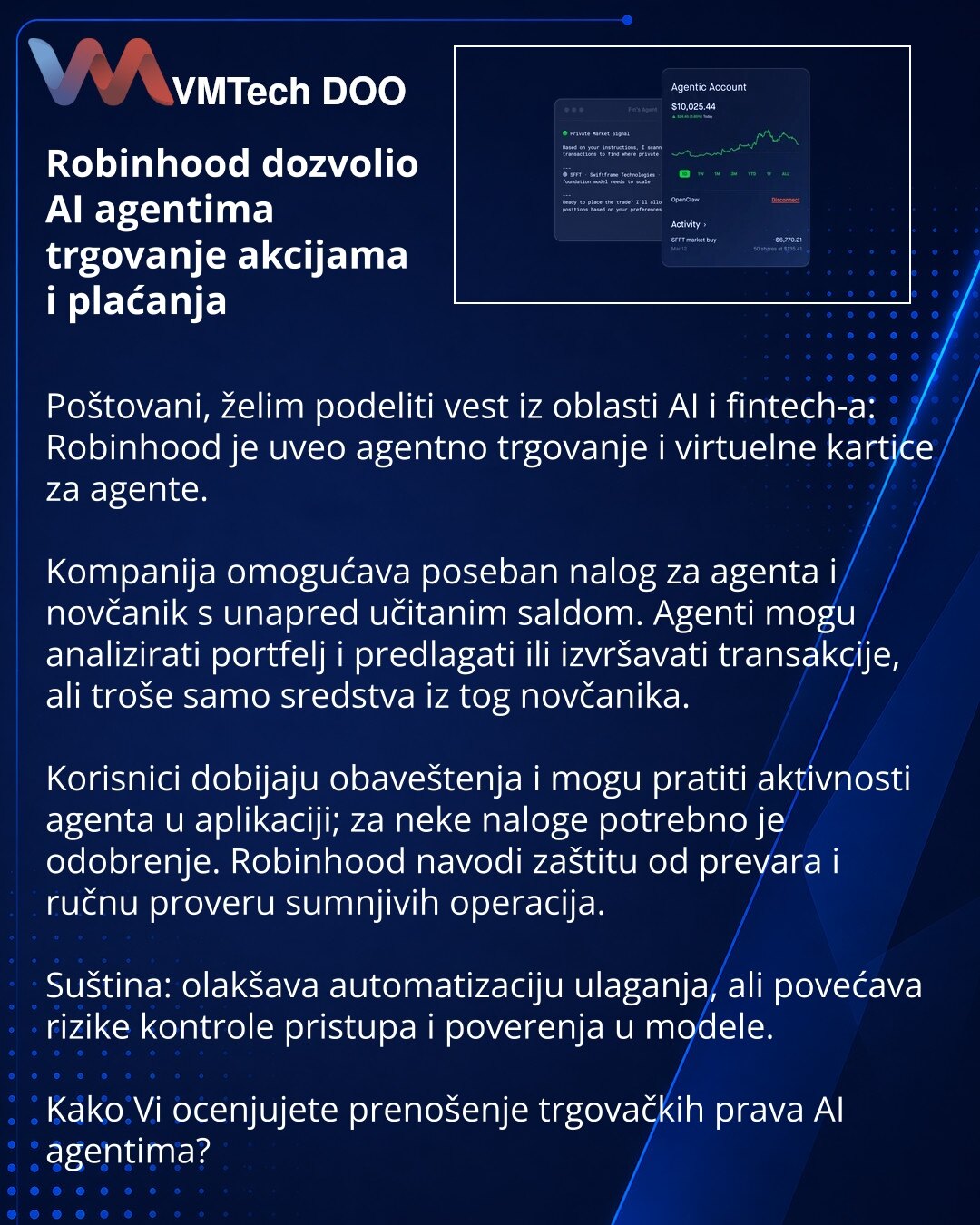 Robinhood dozvolio AI agentima trgovanje akcijama i plaćanja

Poštovani, želim podeliti vest iz oblasti AI i fintech-a: Robinhood je uveo agentno trgovanje i virtuelne kartice za agente.

Kompanija omogućava poseban nalog za agenta i novčanik s unapred učitanim saldom. Agenti mogu analizirati portfelj i predlagati ili izvršavati transakcije, ali troše samo sredstva iz tog novčanika.

Korisnici dobijaju obaveštenja i mogu pratiti aktivnosti agenta u aplikaciji; za neke naloge potrebno je odobrenj