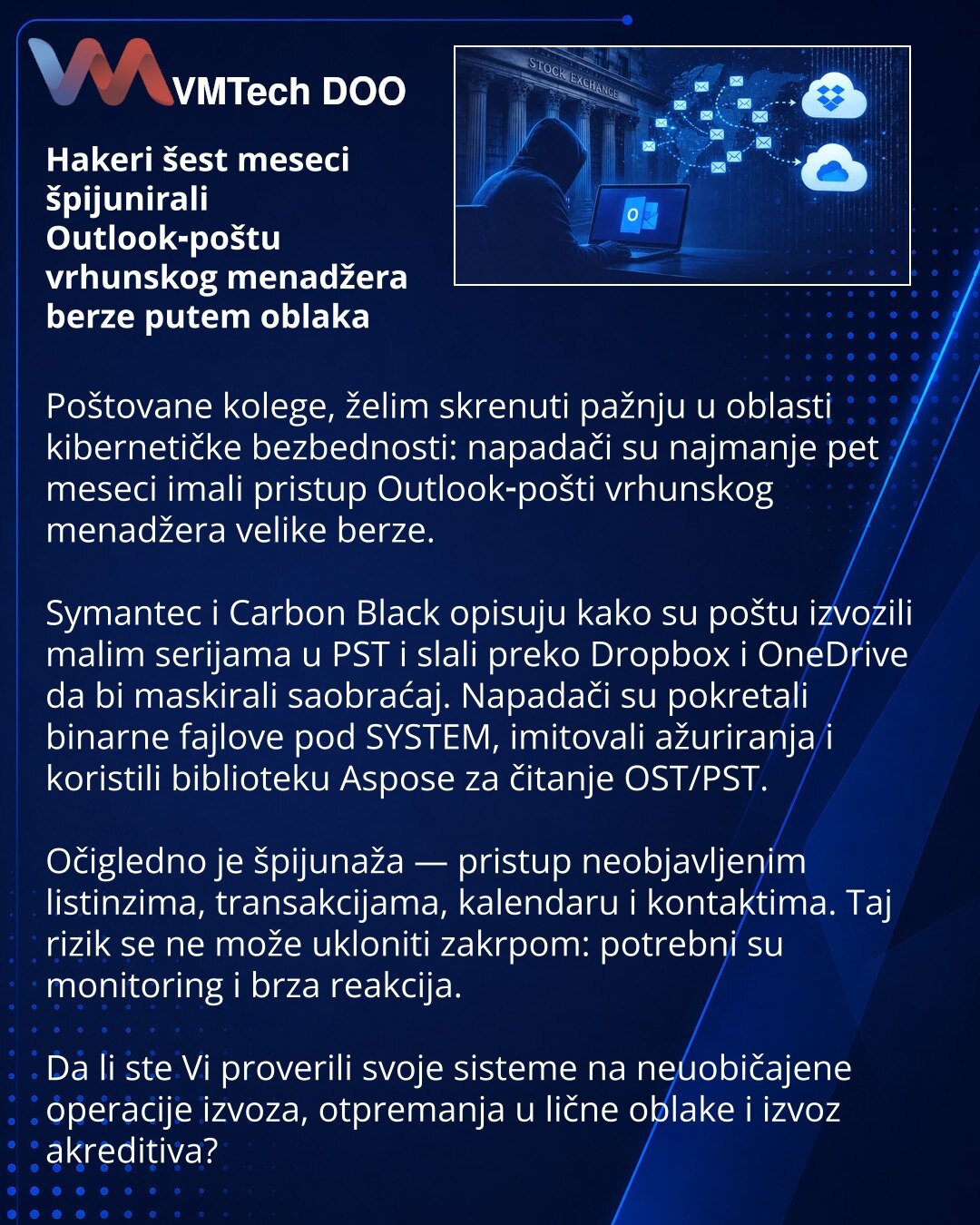 Hakeri šest meseci špijunirali Outlook‑poštu vrhunskog menadžera berze putem oblaka

Poštovane kolege, želim skrenuti pažnju u oblasti kibernetičke bezbednosti: napadači su najmanje pet meseci imali pristup Outlook‑pošti vrhunskog menadžera velike berze.

Symantec i Carbon Black opisuju kako su poštu izvozili malim serijama u PST i slali preko Dropbox i OneDrive da bi maskirali saobraćaj. Napadači su pokretali binarne fajlove pod SYSTEM, imitovali ažuriranja i koristili biblioteku Aspose za čita