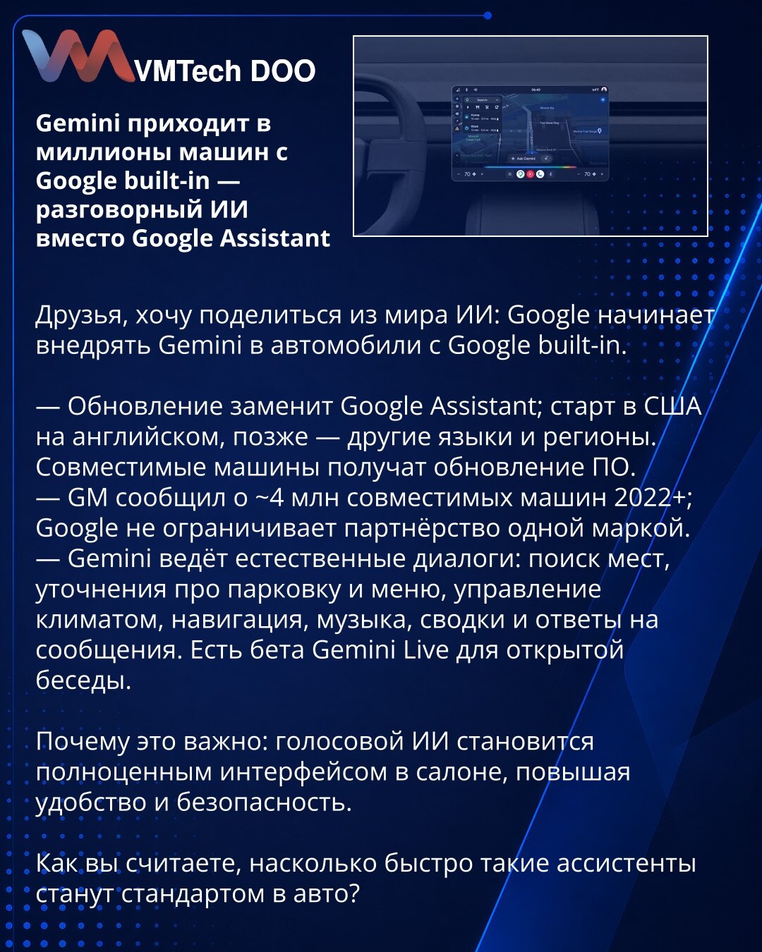 Gemini stiže u milione vozila sa Google built-in — konverzacijski AI umesto Google Assistanta

Poštovani, iz sveta veštačke inteligencije: Google uvodi Gemini u vozila sa Google built-in.

— Ažuriranje zamenjuje Google Assistant; start u SAD na engleskom, kasnije i drugim jezicima i regionima. Kompatibilna vozila dobiće OTA ažuriranje.
— GM navodi oko 4 miliona kompatibilnih vozila (2022+); Google ne ograničava partnere.
— Gemini vodi prirodne dijaloge: pretraga lokacija, pitanja o parkiranju i