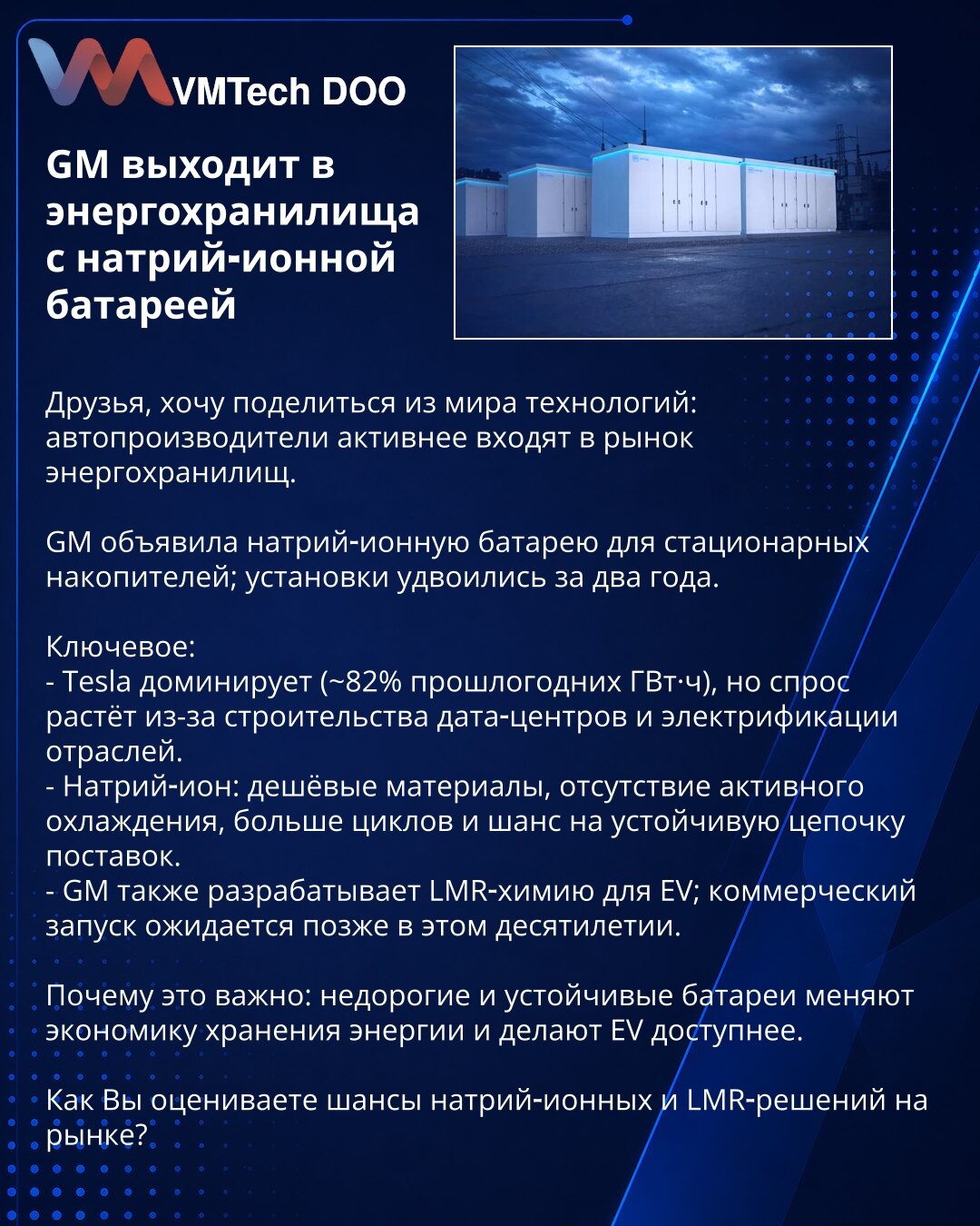 GM izlazi na tržište energočuvanja sa natrij‑ionskom baterijom

Prijatelji, želim da podelim iz sveta tehnologije: proizvođači automobila sve aktivnije ulaze na tržište energočuvanja.

GM je najavila natrij‑ionsku bateriju za stacionarne skladišne sisteme; instalacije su se udvostručile za dve godine.

Klјučno:
- Tesla dominira (~82% GWh prošle godine), ali potražnja raste zbog izgradnje data centara i elektrifikacije industrija.
- Natrij‑ion: jeftini materijali, bez aktivnog hlađenja, više cikl