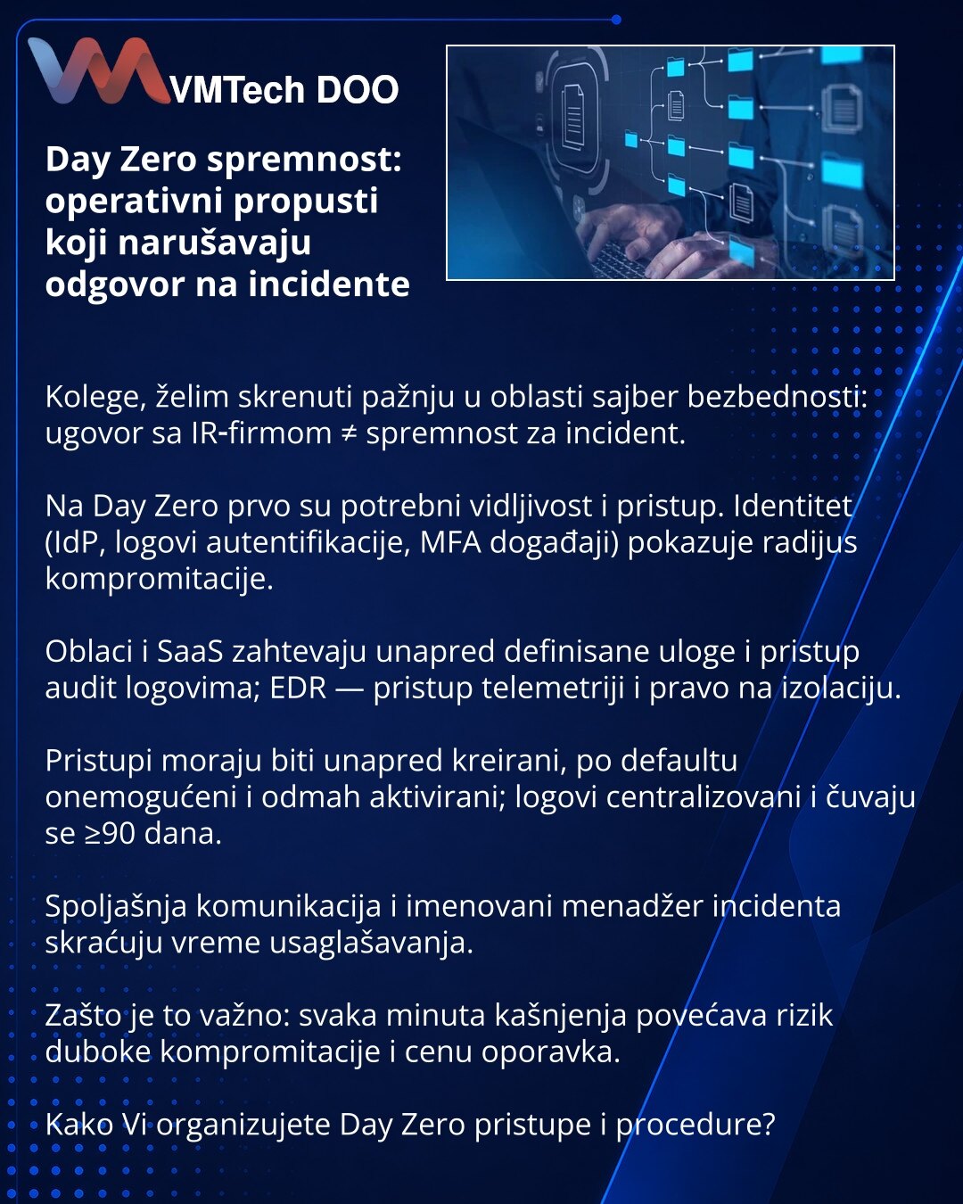 Day Zero spremnost: operativni propusti koji narušavaju odgovor na incidente

Kolege, želim skrenuti pažnju u oblasti sajber bezbednosti: ugovor sa IR‑firmom ≠ spremnost za incident.

Na Day Zero prvo su potrebni vidljivost i pristup. Identitet (IdP, logovi autentifikacije, MFA događaji) pokazuje radijus kompromitacije.

Oblaci i SaaS zahtevaju unapred definisane uloge i pristup audit logovima; EDR — pristup telemetriji i pravo na izolaciju.

Pristupi moraju biti unapred kreirani, po defaultu on