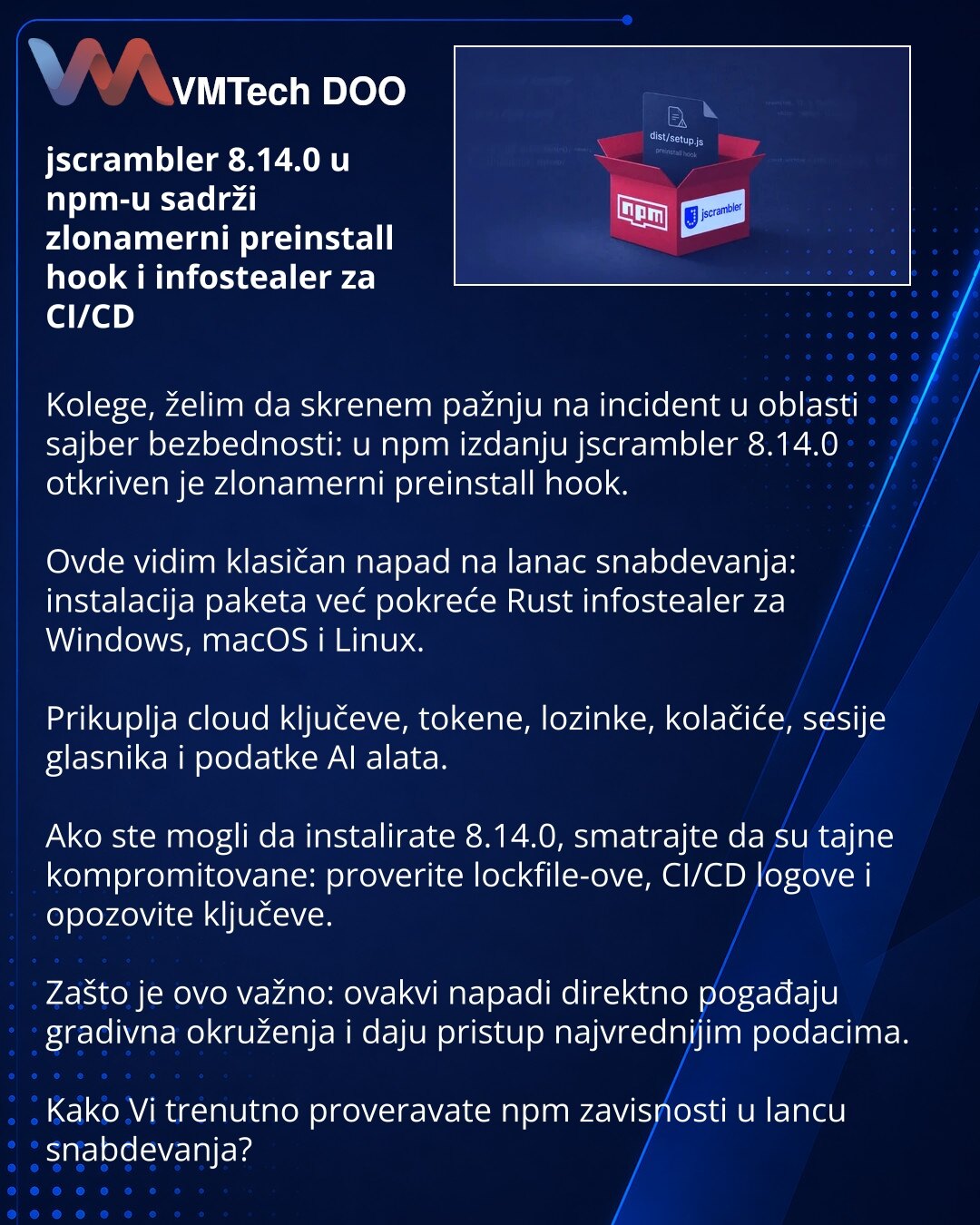 jscrambler 8.14.0 u npm-u sadrži zlonamerni preinstall hook i infostealer za CI/CD

Kolege, želim da skrenem pažnju na incident u oblasti sajber bezbednosti: u npm izdanju jscrambler 8.14.0 otkriven je zlonamerni preinstall hook.

Ovde vidim klasičan napad na lanac snabdevanja: instalacija paketa već pokreće Rust infostealer za Windows, macOS i Linux.

Prikuplja cloud ključeve, tokene, lozinke, kolačiće, sesije glasnika i podatke AI alata.

Ako ste mogli da instalirate 8.14.0, smatrajte da su ta