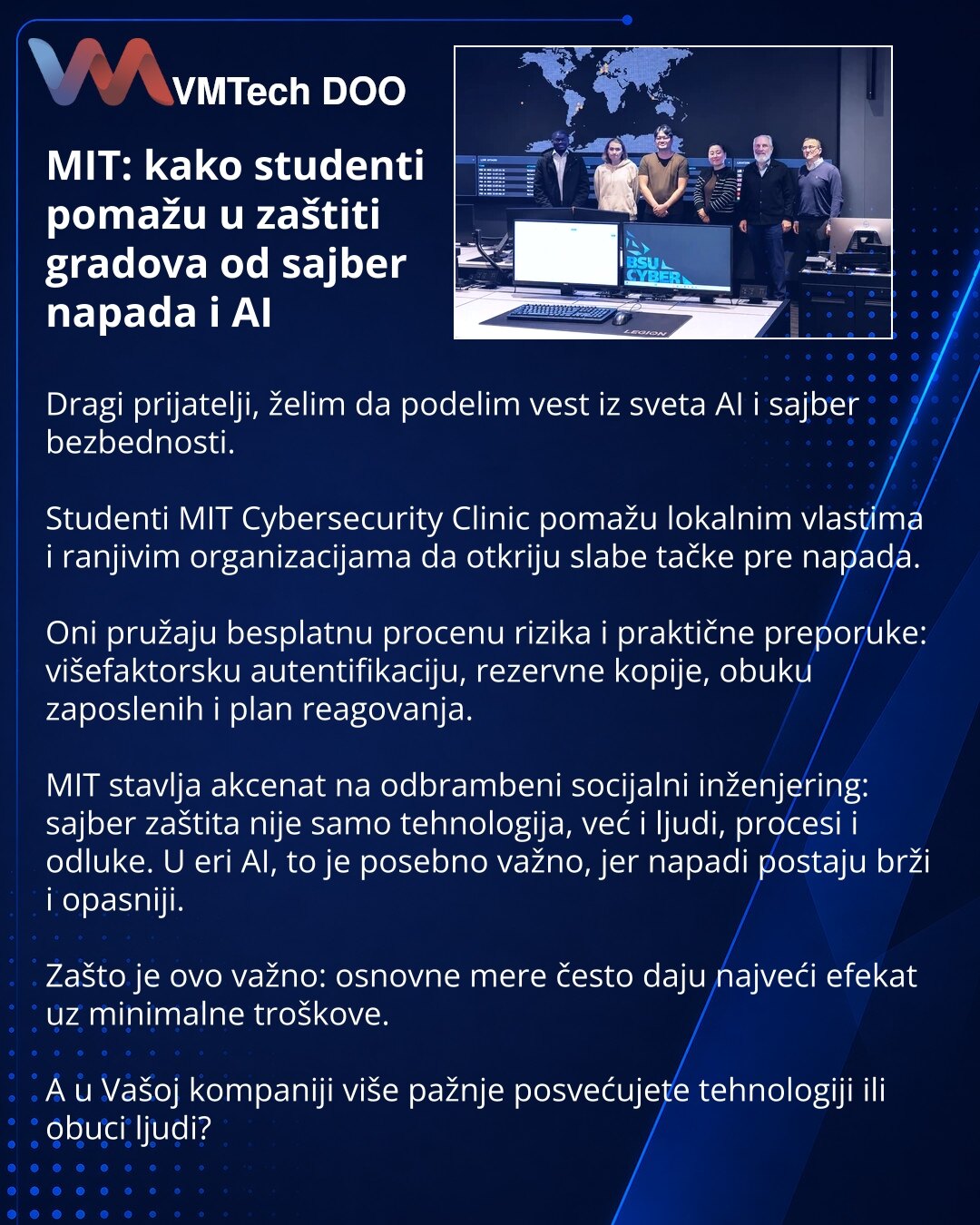 MIT: kako studenti pomažu u zaštiti gradova od sajber napada i AI

Dragi prijatelji, želim da podelim vest iz sveta AI i sajber bezbednosti.

Studenti MIT Cybersecurity Clinic pomažu lokalnim vlastima i ranjivim organizacijama da otkriju slabe tačke pre napada.

Oni pružaju besplatnu procenu rizika i praktične preporuke: višefaktorsku autentifikaciju, rezervne kopije, obuku zaposlenih i plan reagovanja.

MIT stavlja akcenat na odbrambeni socijalni inženjering: sajber zaštita nije samo tehnologij