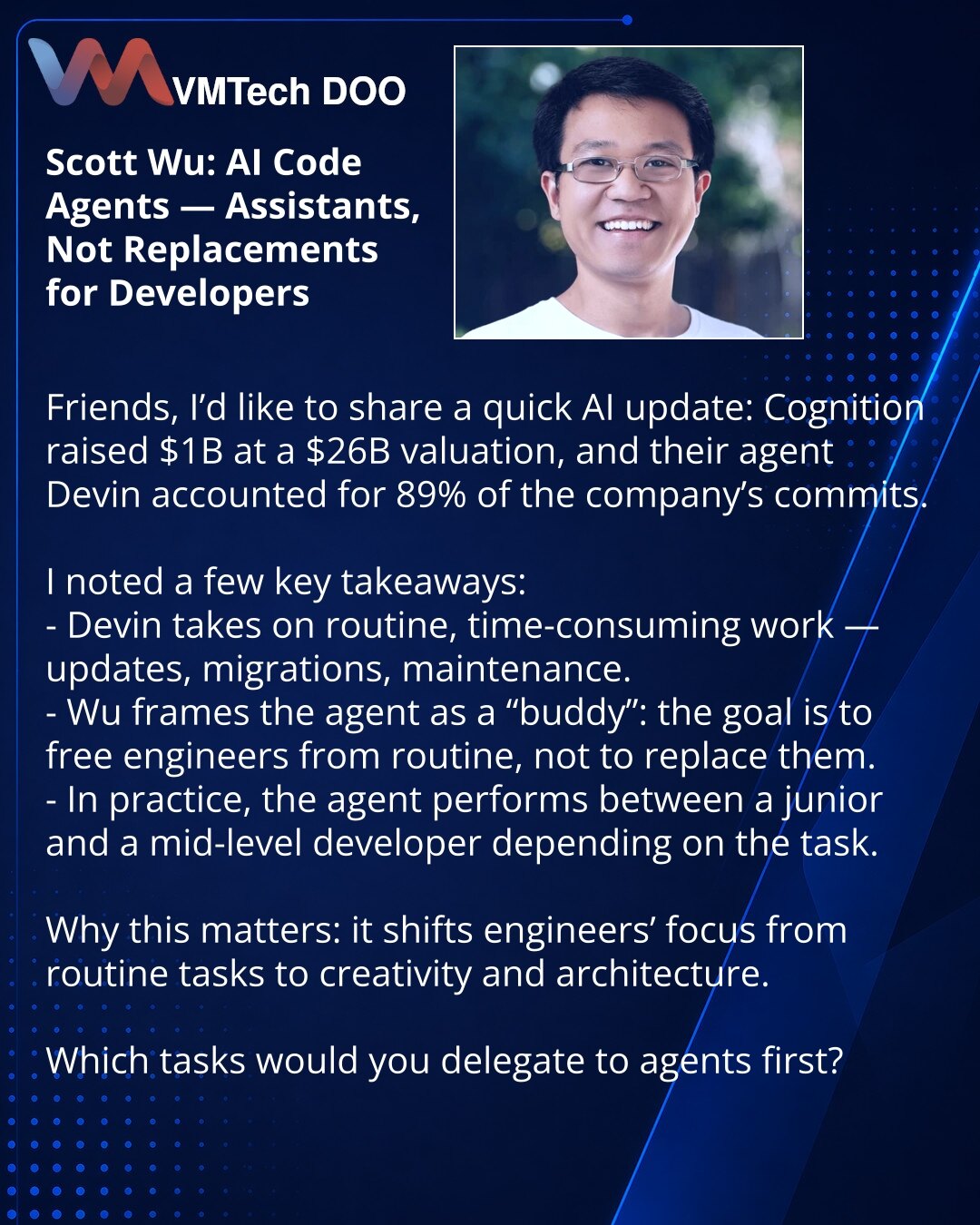 Scott Wu: AI-agenti za kod — pomagači, a ne zamena programera

Poštovani, želim da podelim vest iz sveta VI: Cognition je prikupio 1 mlrd USD pri proceni od 26 mlrd USD, a njihov agent Devin izvršio je 89% commitova u kompaniji.

Izneo sam ključne teze:
- Devin preuzima rutinske i dugotrajne zadatke — nadogradnje, migracije, podršku.
- Wu predstavlja agenta kao „kolegu": cilj je oslobađanje programera od rutine, a ne njihova zamena.
- Prema rezultatima, agent radi negde između junior i mid-level