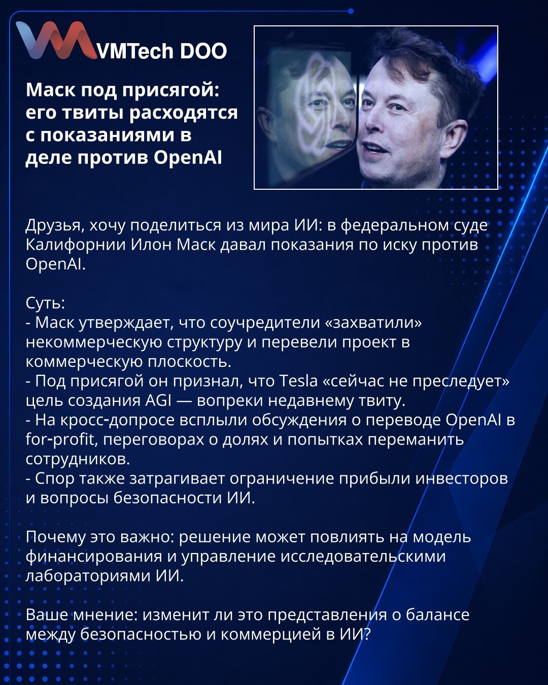 Mask pod zakletvom: tvitovi se ne poklapaju sa svedočenjem u slučaju OpenAI

Poštovani, iz sveta AI: u federalnom sudu Kalifornije Ilon Mask je davao svedočenje u tužbi protiv OpenAI.

Suština:
- Mask tvrdi da su suosnivači preuzeli neprofitnu strukturu i prebacili projekat u komercijalnu sferu.
- Pod zakletvom je rekao da Tesla trenutno ne teži stvaranju AGI — suprotno nedavnom tvitu.
- Na unakrsnom ispitivanju isplivale su diskusije o pretvaranju OpenAI u profitnu firmu, pregovorima o udelima