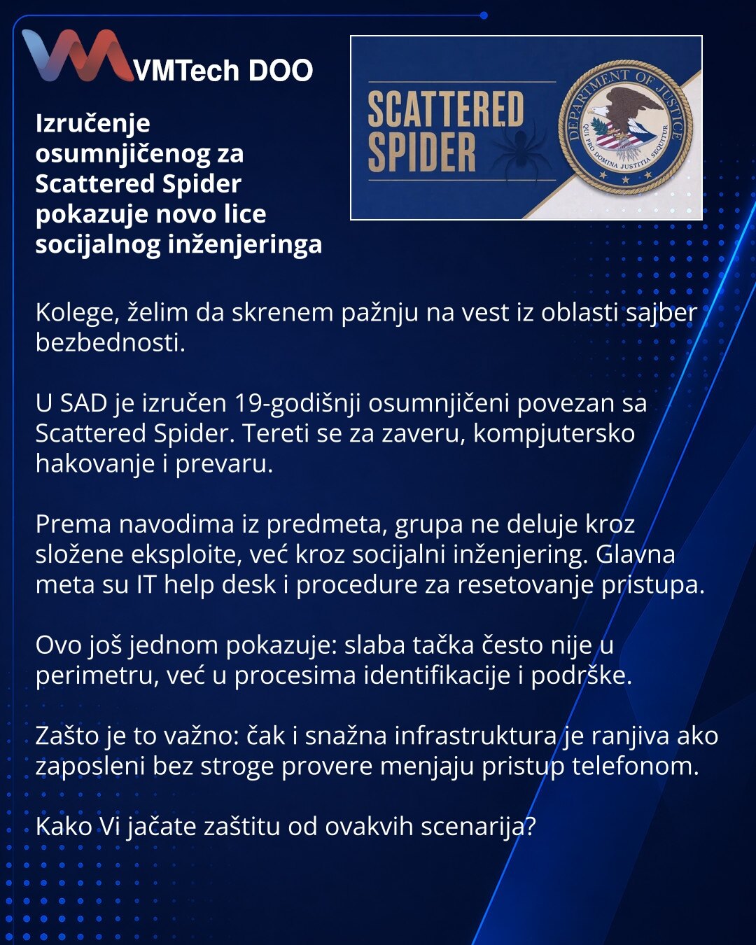 Izručenje osumnjičenog za Scattered Spider pokazuje novo lice socijalnog inženjeringa

Kolege, želim da skrenem pažnju na vest iz oblasti sajber bezbednosti.

U SAD je izručen 19-godišnji osumnjičeni povezan sa Scattered Spider. Tereti se za zaveru, kompjutersko hakovanje i prevaru.

Prema navodima iz predmeta, grupa ne deluje kroz složene eksploite, već kroz socijalni inženjering. Glavna meta su IT help desk i procedure za resetovanje pristupa.

Ovo još jednom pokazuje: slaba tačka često nije u