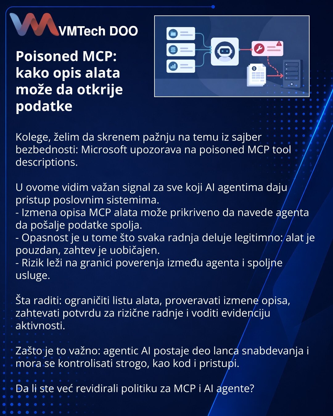 Poisoned MCP: kako opis alata može da otkrije podatke

Kolege, želim da skrenem pažnju na temu iz sajber bezbednosti: Microsoft upozorava na poisoned MCP tool descriptions.

U ovome vidim važan signal za sve koji AI agentima daju pristup poslovnim sistemima.
- Izmena opisa MCP alata može prikriveno da navede agenta da pošalje podatke spolja.
- Opasnost je u tome što svaka radnja deluje legitimno: alat je pouzdan, zahtev je uobičajen.
- Rizik leži na granici poverenja između agenta i spoljne uslu