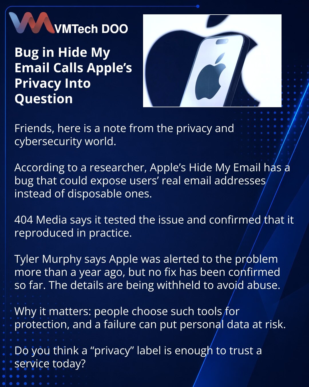 Greška u Hide My Email dovodi u pitanje privatnost Apple-a

Dragi pratioci, želim da podelim vest iz oblasti privatnosti i sajber bezbednosti.

U Apple Hide My Email, prema navodima istraživača, pronađena je greška koja može otkriti stvarne adrese korisnika umesto jednokratnih.

404 Media navodi da je proverila ranjivost i potvrdila: u testovima je zaista aktivirala.

Prema Tyleru Murphyju, Apple je o problemu obavešten pre više od godinu dana, ali ispravka i dalje nije potvrđena. Detalji ranjiv