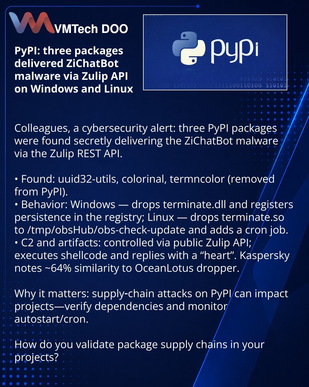 PyPI: tri paketa isporučivala su malver ZiChatBot putem Zulip API na Windows i Linux

Kolege, želim da skrenem pažnju u oblasti kibernetičke bezbednosti: na PyPI su pronađena tri paketa koja su tajno isporučivala malver ZiChatBot preko REST API-ja Zulip.

• Otkriveno: uuid32-utils, colorinal i termncolor (uklonjeni sa PyPI).
• Ponašanje: Windows — izdvaja terminate.dll, dodaje se autostart u registar; Linux — terminate.so u /tmp/obsHub/obs-check-update i crontab.
• C2 i tragovi: upravljanje prek
