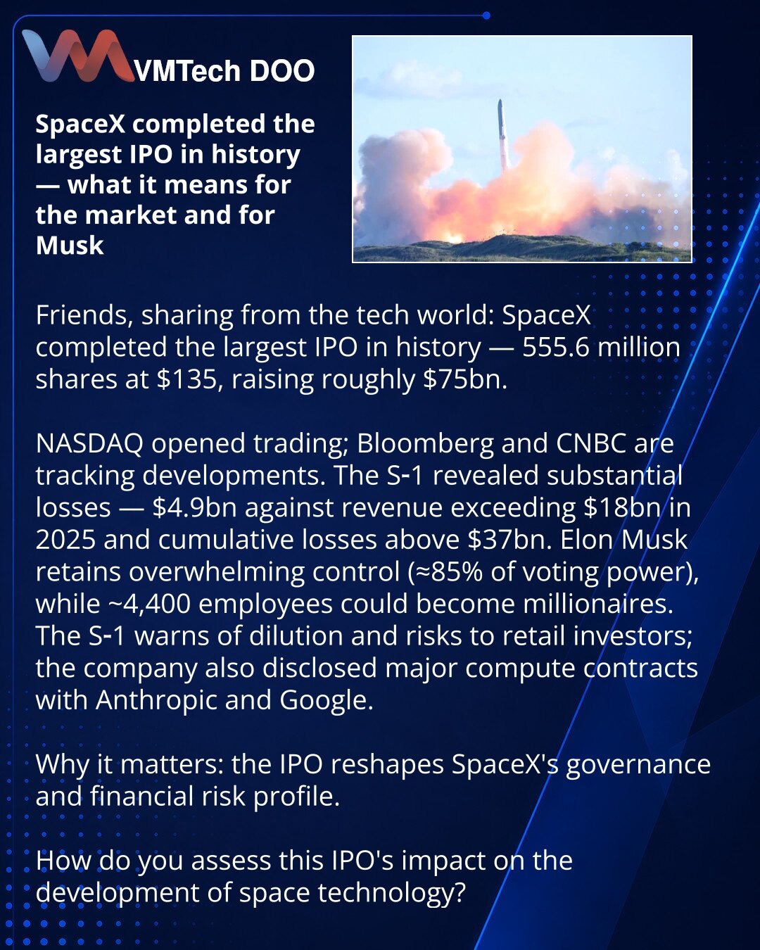 SpaceX je sprovela najveći IPO u istoriji — šta to znači za tržište i za Ilona Maska

Poštovani, želim da podelim vest iz sveta tehnologije: SpaceX je sprovela najveći IPO u istoriji — 555,6 miliona akcija po 135 USD, prikupljeno je oko 75 milijardi USD.

NASDAQ je otvorio trgovanje; tok prate Bloomberg i CNBC.
S-1 pokazuje ozbiljan gubitak — 4,9 milijardi USD uz prihod preko 18 milijardi USD u 2025. i više od 37 milijardi USD kumuliranih gubitaka.
Ilon Mask zadržava pretežnu kontrolu (oko 85% g