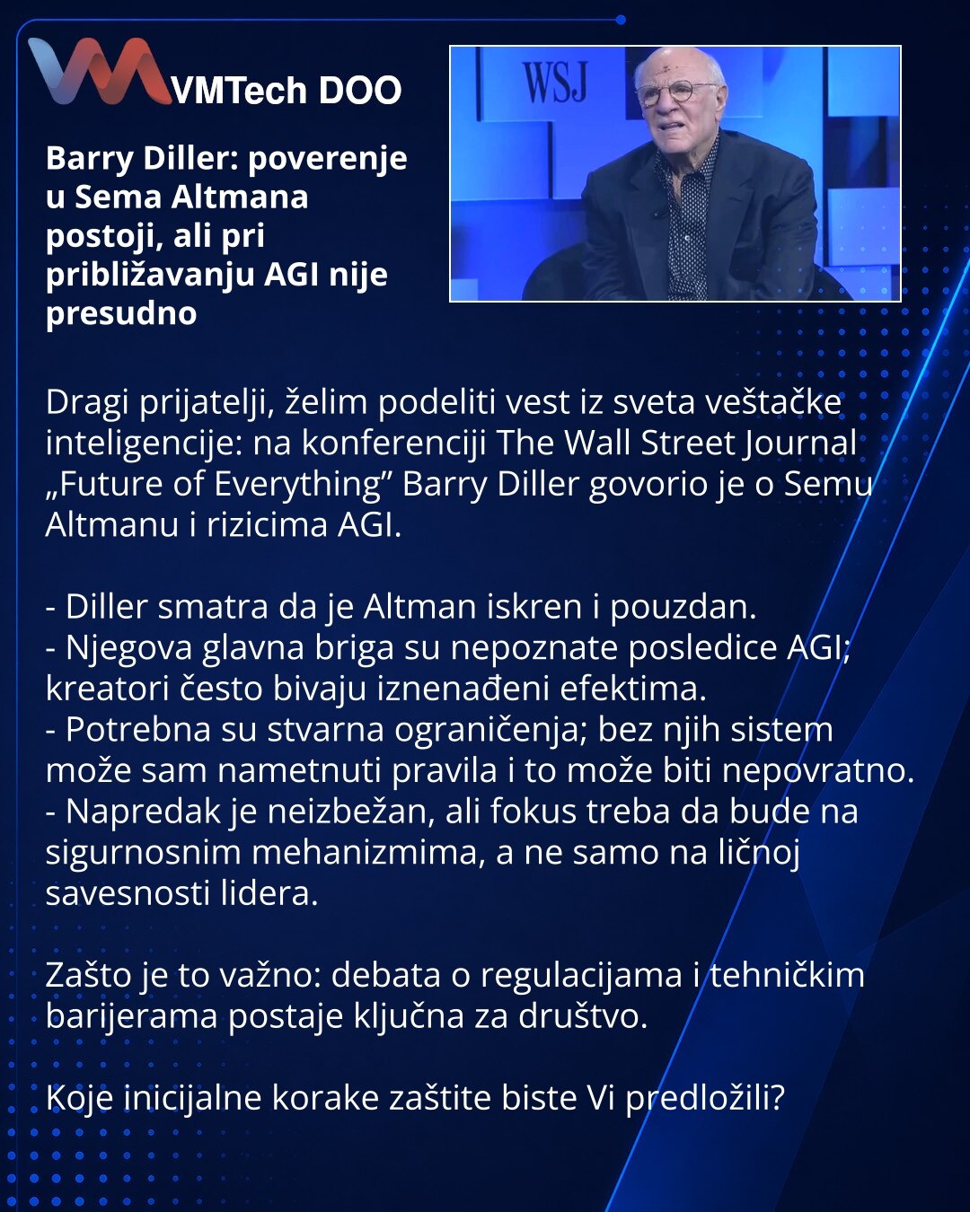 Barry Diller: poverenje u Sema Altmana postoji, ali pri približavanju AGI nije presudno

Dragi prijatelji, želim podeliti vest iz sveta veštačke inteligencije: na konferenciji The Wall Street Journal „Future of Everything” Barry Diller govorio je o Semu Altmanu i rizicima AGI.

- Diller smatra da je Altman iskren i pouzdan.
- Njegova glavna briga su nepoznate posledice AGI; kreatori često bivaju iznenađeni efektima.
- Potrebna su stvarna ograničenja; bez njih sistem može sam nametnuti pravila i