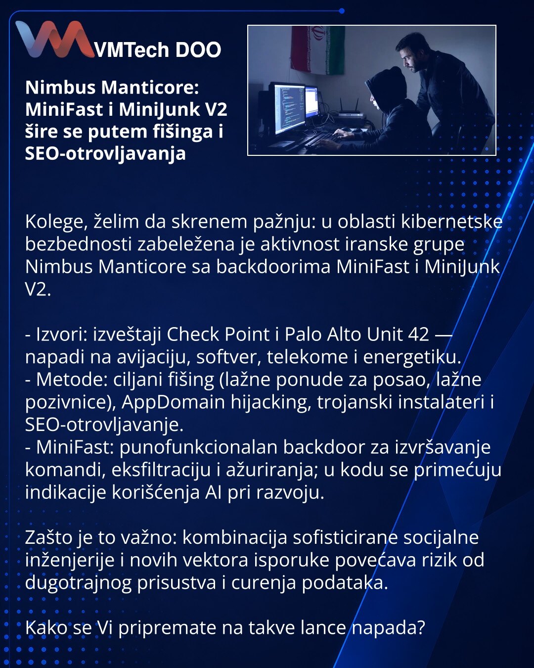 Nimbus Manticore: MiniFast i MiniJunk V2 šire se putem fišinga i SEO-otrovljavanja

Kolege, želim da skrenem pažnju: u oblasti kibernetske bezbednosti zabeležena je aktivnost iranske grupe Nimbus Manticore sa backdoorima MiniFast i MiniJunk V2.

- Izvori: izveštaji Check Point i Palo Alto Unit 42 — napadi na avijaciju, softver, telekome i energetiku.
- Metode: ciljani fišing (lažne ponude za posao, lažne pozivnice), AppDomain hijacking, trojanski instalateri i SEO-otrovljavanje.
- MiniFast: puno