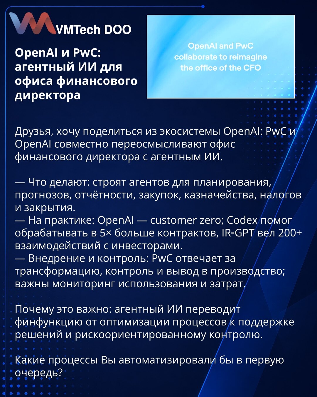 OpenAI i PwC: agentski AI za kancelariju finansijskog direktora

Prijatelji, želim podeliti iz OpenAI ekosistema: PwC i OpenAI zajednički preispituju kancelariju finansijskog direktora koristeći agentski AI.

— Šta rade: razvijaju agente za planiranje, prognoze, izveštavanje, nabavke, trezorsko poslovanje, poreze i zatvaranje knjiga.
— U praksi: OpenAI je customer zero; Codex je pomogao da se obradi 5× više ugovora, IR‑GPT je ostvario preko 200 interakcija sa investitorima.
— Implementacija i ko