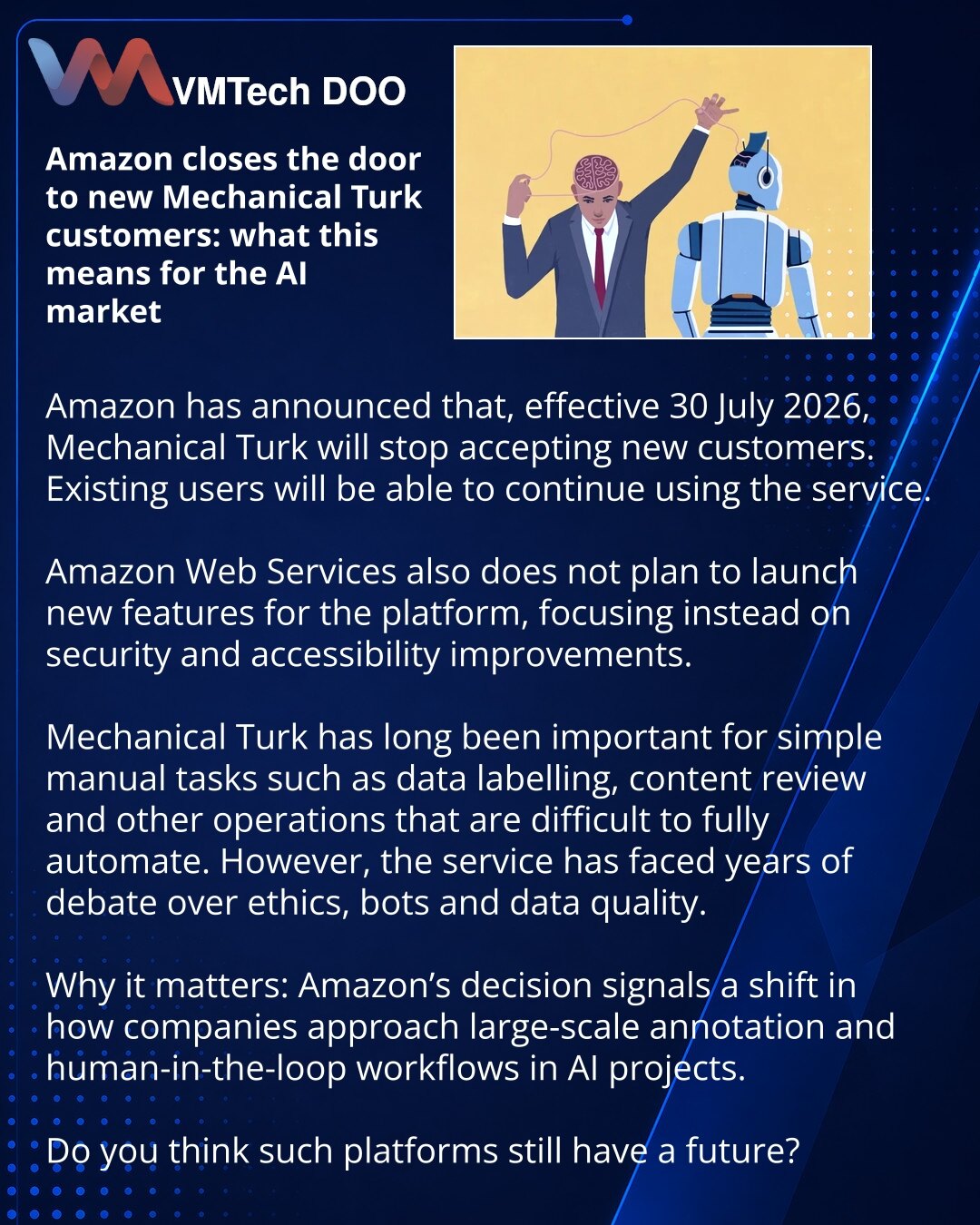 Amazon zatvara vrata novim korisnicima Mechanical Turka: šta to znači za tržište veštačke inteligencije

Prijatelji, želim da podelim vest iz sveta veštačke inteligencije i cloud usluga.

Amazon je saopštio da će od 30. jula 2026. Mechanical Turk prestati da prima nove korisnike. Istovremeno, postojeći korisnici će moći da nastave da rade sa servisom.

Amazon Web Services ne planira nove funkcije za platformu, već unapređenja bezbednosti i dostupnosti.

Mechanical Turk je dugo bio važan za ručne