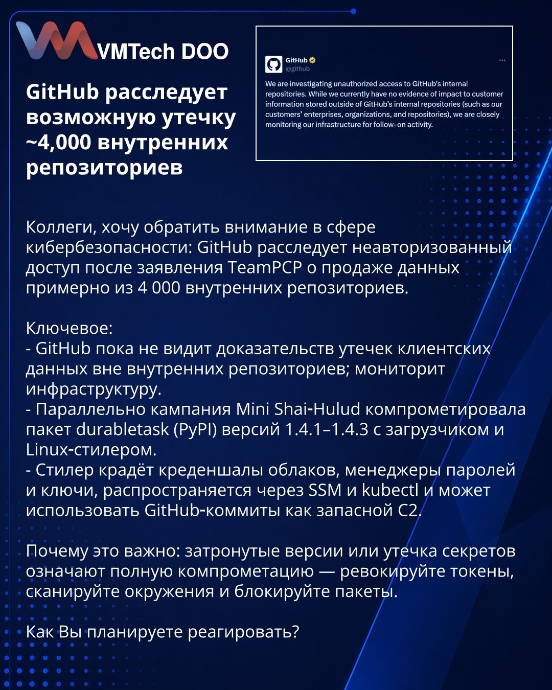 GitHub istražuje moguće curenje ~4.000 internih repozitorijuma

Kollege, želim da skrenem pažnju u sferi sajber bezbednosti: GitHub istražuje neautorizovani pristup nakon izjave TeamPCP o prodaji podataka iz oko 4.000 internih repozitorijuma.

Ključne stavke:
- GitHub zasad ne vidi dokaze o curenja podataka klijenata van internih repozitorijuma; nadgleda infrastrukturu.
- Istovremeno, kampanja Mini Shai‑Hulud kompromitovala paket durabletask (PyPI) verzije 1.4.1–1.4.3 sa loaderom i Linux‑stilero