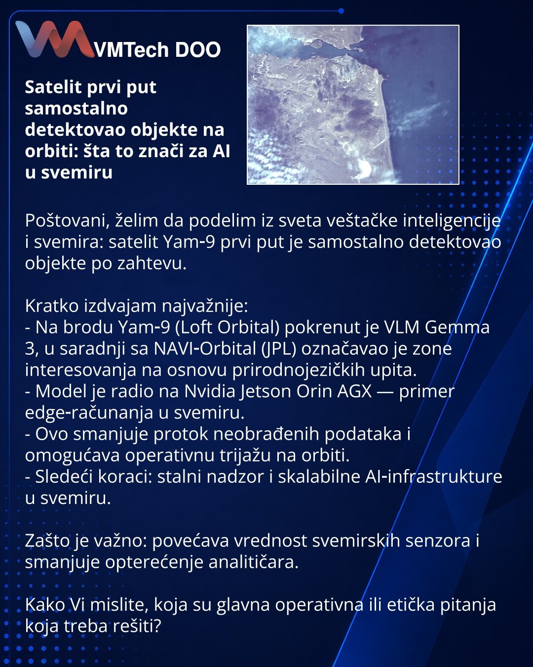 Satelit prvi put samostalno detektovao objekte na orbiti: šta to znači za AI u svemiru

Poštovani, želim da podelim iz sveta veštačke inteligencije i svemira: satelit Yam‑9 prvi put je samostalno detektovao objekte po zahtevu.

Kratko izdvajam najvažnije:
- Na brodu Yam‑9 (Loft Orbital) pokrenut je VLM Gemma 3, u saradnji sa NAVI‑Orbital (JPL) označavao je zone interesovanja na osnovu prirodnojezičkih upita.
- Model je radio na Nvidia Jetson Orin AGX — primer edge‑računanja u svemiru.
- Ovo sman