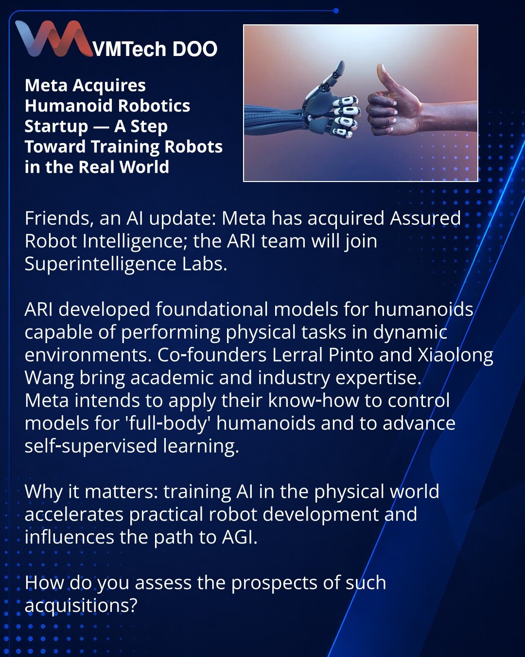 Meta je preuzela startap humanoidne robotike — korak ka obučavanju robota u realnom svetu

Prijatelji, želim podeliti iz sveta AI: Meta je preuzela Assured Robot Intelligence, tim ARI pridružiće se Superintelligence Labs.

ARI je razvijala fundamentalne modele za humanoide sposobne da obavljaju fizički rad u dinamičnim okruženjima. Suosnivači — Lerrel Pinto i Xiaolong Wang — imaju iskustvo u akademiji i industriji.

Meta planira iskoristiti njihovu ekspertizu za modele upravljanja humanoidnim ro
