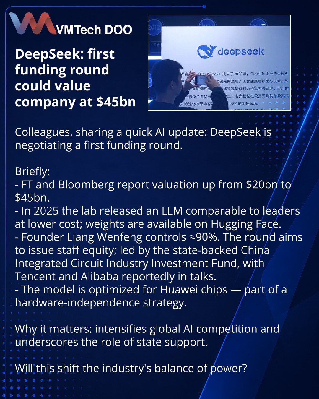 DeepSeek: prva runda investicija može proceniti kompaniju na 45 milijardi USD

Poštovani, želim da podelim novosti iz sveta veštačke inteligencije: DeepSeek pregovara o prvoj rundi.

Kratko:
- FT i Bloomberg: procena porasla sa 20 mlrd na 45 mlrd USD.
- Laboratorija je 2025. objavila LLM komparabilan s vodećima uz niže troškove; težine modela dostupne su na Hugging Face.
- Osnivač Liang Wenfeng kontroliše ≈90%. Runda služi za dodelu udela zaposlenima; predvodi državni fond China Integrated Circu