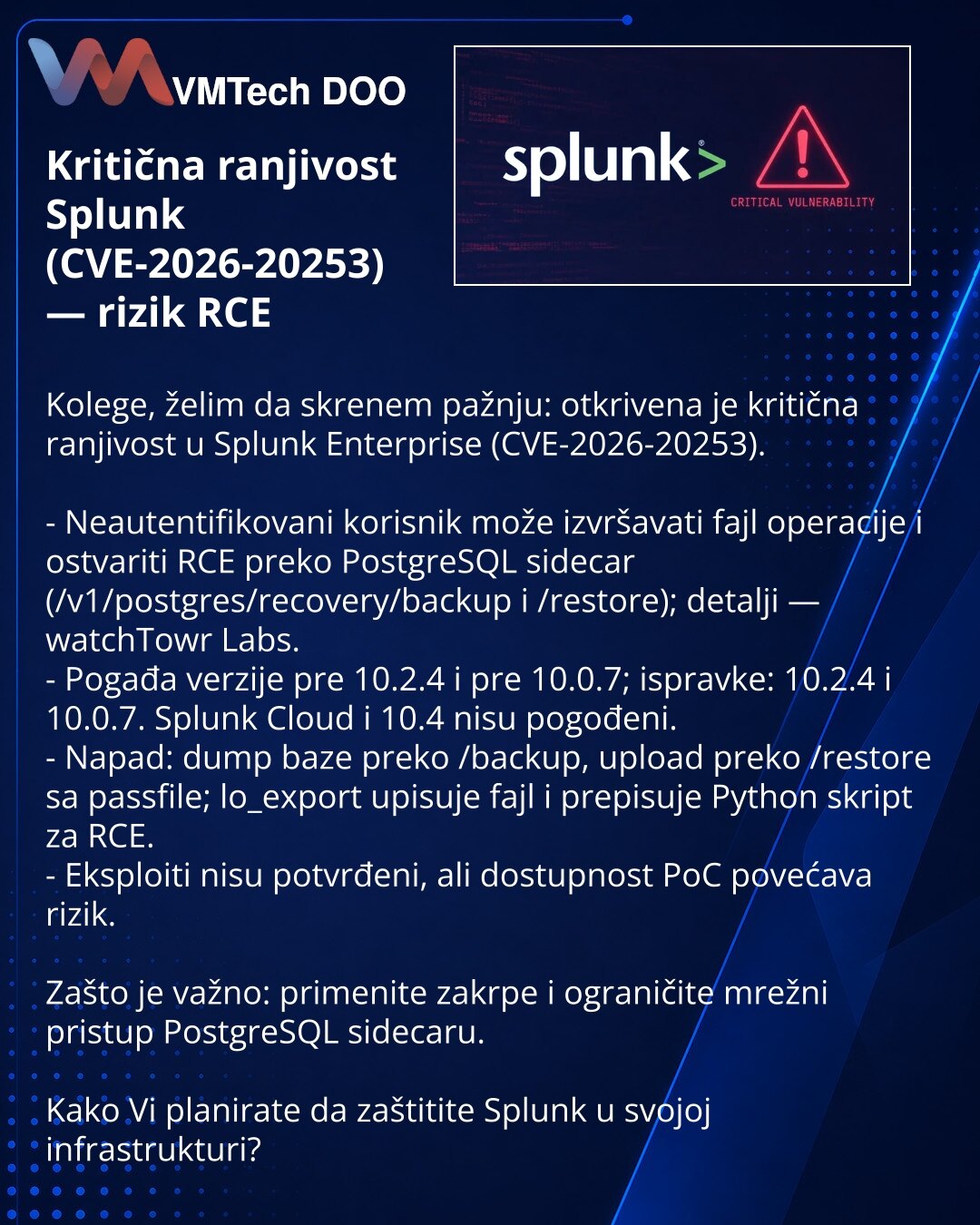 Kritična ranjivost Splunk (CVE-2026-20253) — rizik RCE

Kolege, želim da skrenem pažnju: otkrivena je kritična ranjivost u Splunk Enterprise (CVE-2026-20253).

- Neautentifikovani korisnik može izvršavati fajl operacije i ostvariti RCE preko PostgreSQL sidecar (/v1/postgres/recovery/backup i /restore); detalji — watchTowr Labs.
- Pogađa verzije pre 10.2.4 i pre 10.0.7; ispravke: 10.2.4 i 10.0.7. Splunk Cloud i 10.4 nisu pogođeni.
- Napad: dump baze preko /backup, upload preko /restore sa passfil