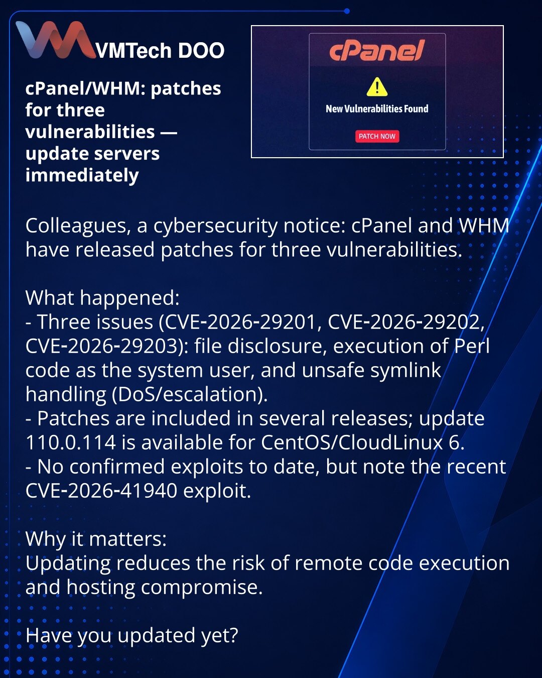 cPanel/WHM: ispravke tri ranjivosti — obavezno ažurirajte servere

Kolege, želim skrenuti pažnju u oblasti sajber bezbednosti: cPanel i WHM objavili su ispravke za tri ranjivosti.

Šta se dogodilo:
- Tri ranjivosti (CVE‑2026‑29201, CVE‑2026‑29202, CVE‑2026‑29203): čitanje fajlova, izvršavanje Perl koda pod sistemskim nalogom i nepouzdana obrada simboličkih linkova (DoS/eskalacija privilegija).
- Ispravke su uključene u više verzija; za CentOS/CloudLinux 6 dostupan je update 110.0.114.
- Eksploat