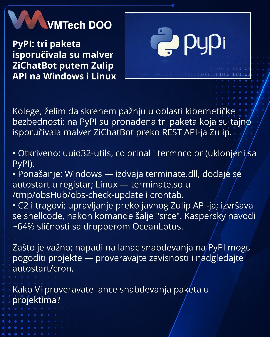 PyPI: tri paketa isporučivala su malver ZiChatBot putem Zulip API na Windows i Linux

Kolege, želim da skrenem pažnju u oblasti kibernetičke bezbednosti: na PyPI su pronađena tri paketa koja su tajno isporučivala malver ZiChatBot preko REST API-ja Zulip.

• Otkriveno: uuid32-utils, colorinal i termncolor (uklonjeni sa PyPI).
• Ponašanje: Windows — izdvaja terminate.dll, dodaje se autostart u registar; Linux — terminate.so u /tmp/obsHub/obs-check-update i crontab.
• C2 i tragovi: upravljanje prek