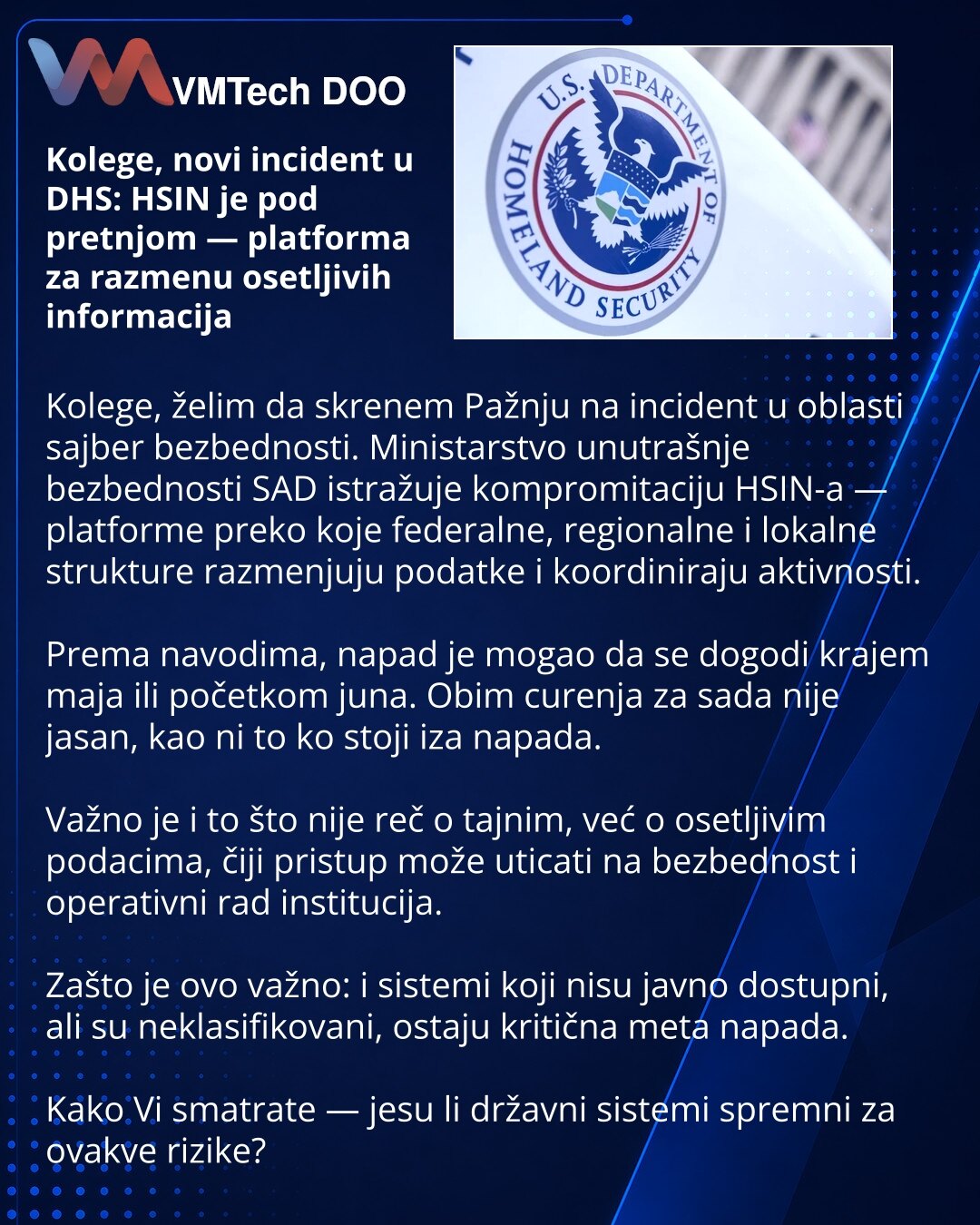 Kolege, novi incident u DHS: HSIN je pod pretnjom — platforma za razmenu osetljivih informacija

Kolege, želim da skrenem Pažnju na incident u oblasti sajber bezbednosti. Ministarstvo unutrašnje bezbednosti SAD istražuje kompromitaciju HSIN-a — platforme preko koje federalne, regionalne i lokalne strukture razmenjuju podatke i koordiniraju aktivnosti.

Prema navodima, napad je mogao da se dogodi krajem maja ili početkom juna. Obim curenja za sada nije jasan, kao ni to ko stoji iza napada.

Važno