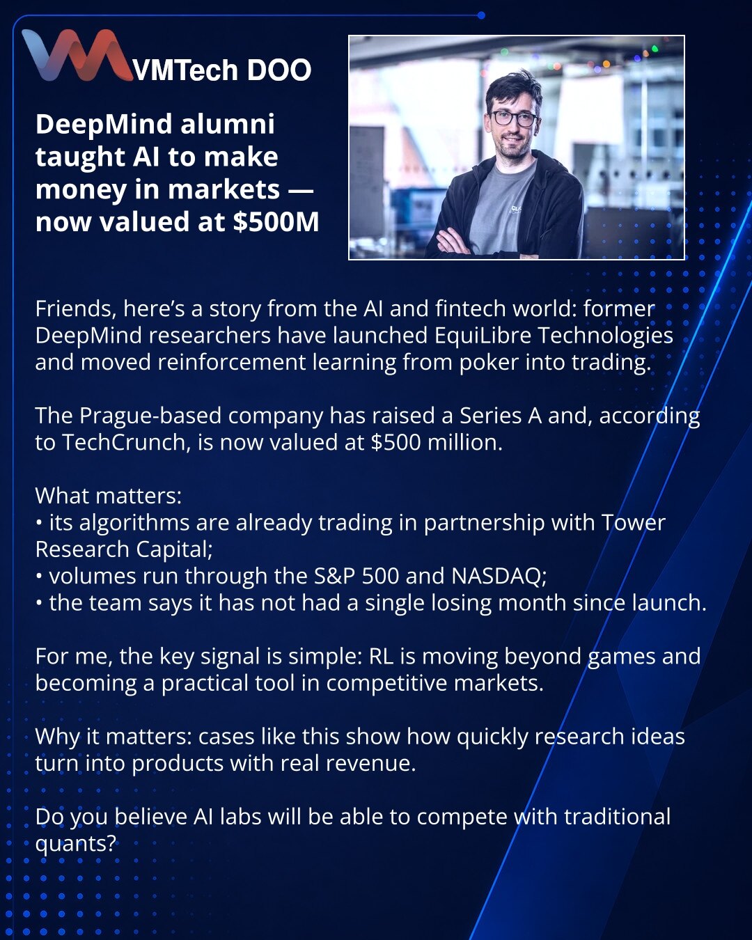 Bivši DeepMind istraživači naučili AI da zarađuje na tržištima — procena već 500 miliona dolara

Dragi prijatelji, vest iz sveta AI i fintech-a: bivši istraživači DeepMind-a pokrenuli su EquiLibre Technologies i preneli reinforcement learning iz pokera u trgovanje.

Kompanija iz Praga dobila je Series A i, prema TechCrunch-u, sada je procenjena na 500 miliona dolara.

Šta je važno:
• njihovi algoritmi već trguju sa Tower Research Capital;
• obimi prolaze kroz S&P 500 i NASDAQ;
• tim tvrdi da od