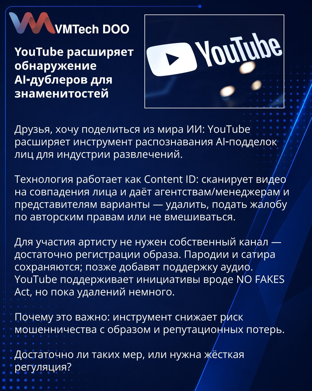 YouTube proširuje otkrivanje AI-dablera za poznate ličnosti

Poštovani, želim da podelim informaciju iz sveta veštačke inteligencije: YouTube proširuje alat za otkrivanje AI-podvala lica za industriju zabave.

Tehnologija funkcioniše poput Content ID: skenira video zbog podudaranja lica i nudi agencijama, menadžerima i zastupnicima opcije — ukloniti, podneti žalbu po autorskim pravima ili ne intervenirati.

Umetniku za učešće ne treba sopstveni kanal — dovoljna je registracija lika. Parodije i s